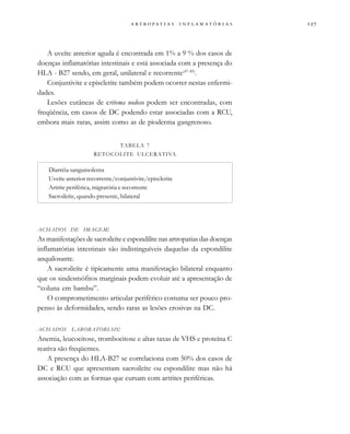                  
A uveíte anterior aguda é encontrada em 1% a 9 % dos casos de
doenças inflamatórias intestinais e está associada com a presença do
HLA - B27 sendo, em geral, unilateral e recorrente(47-49)
.
Conjuntivite e episclerite também podem ocorrer nestas enfermi-
dades.
Lesões cutâneas de eritema nodoso podem ser encontradas, com
freqüência, em casos de DC podendo estar associadas com a RCU,
embora mais raras, assim como as de pioderma gangrenoso.
ACHADOS DE IMAGEM:
As manifestações de sacroileíte e espondilite nas artropatias das doenças
inflamatórias intestinais são indistinguíveis daquelas da espondilite
anquilosante.
A sacroileíte é tipicamente uma manifestação bilateral enquanto
que os sindesmófitos marginais podem evoluir até a apresentação de
“coluna em bambu”.
O comprometimento articular periférico costuma ser pouco pro-
penso às deformidades, sendo raras as lesões erosivas na DC.
ACHADOS LABORATORIAIS:
Anemia, leucocitose, trombocitose e altas taxas de VHS e proteína C
reativa são freqüentes.
A presença do HLA-B27 se correlaciona com 50% dos casos de
DC e RCU que apresentam sacroileíte ou espondilite mas não há
associação com as formas que cursam com artrites periféricas.
TABELA 7
RETOCOLITE ULCERATIVA
Diarréia sanguinolenta
Uveíte anterior recorrente/conjuntivite/episclerite
Artrite periférica, migratória e recorrente
Sacroileíte, quando presente, bilateral
 