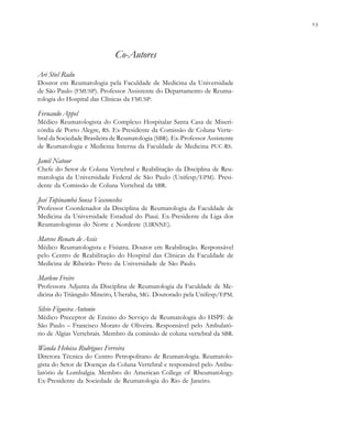                          . . .
Co-Autores
Ari Stiel Radu
Doutor em Reumatologia pela Faculdade de Medicina da Universidade
de São Paulo (FMUSP). Professor Assistente do Departamento de Reuma-
tologia do Hospital das Clínicas da FMUSP.
Fernando Appel
Médico Reumatologista do Complexo Hospitalar Santa Casa de Miseri-
córdia de Porto Alegre, RS. Ex-Presidente da Comissão de Coluna Verte-
bral da Sociedade Brasileira de Reumatologia (SBR). Ex-Professor Assistente
de Reumatologia e Medicina Interna da Faculdade de Medicina PUC-RS.
Jamil Natour
Chefe do Setor de Coluna Vertebral e Reabilitação da Disciplina de Reu-
matologia da Universidade Federal de São Paulo (Unifesp/EPM). Presi-
dente da Comissão de Coluna Vertebral da SBR.
José Tupinambá Sousa Vasconcelos
Professor Coordenador da Disciplina de Reumatologia da Faculdade de
Medicina da Universidade Estadual do Piauí. Ex-Presidente da Liga dos
Reumatologistas do Norte e Nordeste (LIRNNE).
Marcos Renato de Assis
Médico Reumatologista e Fisiatra. Doutor em Reabilitação. Responsável
pelo Centro de Reabilitação do Hospital das Clínicas da Faculdade de
Medicina de Ribeirão Preto da Universidade de São Paulo.
Marlene Freire
Professora Adjunta da Disciplina de Reumatologia da Faculdade de Me-
dicina do Triângulo Mineiro, Uberaba, MG. Doutorado pela Unifesp/EPM.
Silvio Figueira Antonio
Médico Preceptor de Ensino do Serviço de Reumatologia do HSPE de
São Paulo – Francisco Morato de Oliveira. Responsável pelo Ambulató-
rio de Algias Vertebrais. Membro da comissão de coluna vertebral da SBR.
Wanda Heloisa Rodrigues Ferreira
Diretora Técnica do Centro Petropolitano de Reumatologia. Reumatolo-
gista do Setor de Doenças da Coluna Vertebral e responsável pelo Ambu-
latório de Lombalgia. Membro do American College of Rheumatology.
Ex-Presidente da Sociedade de Reumatologia do Rio de Janeiro.
 