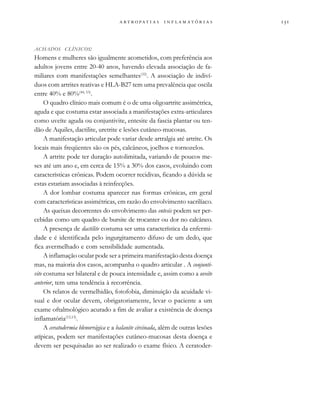                  
ACHADOS CLÍNICOS:
Homens e mulheres são igualmente acometidos, com preferência aos
adultos jovens entre 20-40 anos, havendo elevada associação de fa-
miliares com manifestações semelhantes(32)
. A associação de indiví-
duos com artrites reativas e HLA-B27 tem uma prevalência que oscila
entre 40% e 80%(44, 53)
.
O quadro clínico mais comum é o de uma oligoartrite assimétrica,
aguda e que costuma estar associada a manifestações extra-articulares
como uveíte aguda ou conjuntivite, entesite da fascia plantar ou ten-
dão de Aquiles, dactilite, uretrite e lesões cutâneo-mucosas.
A manifestação articular pode variar desde artralgia até artrite. Os
locais mais freqüentes são os pés, calcâneos, joelhos e tornozelos.
A artrite pode ter duração autolimitada, variando de poucos me-
ses até um ano e, em cerca de 15% a 30% dos casos, evoluindo com
características crônicas. Podem ocorrer recidivas, ficando a dúvida se
estas estariam associadas à reinfecções.
A dor lombar costuma aparecer nas formas crônicas, em geral
com características assimétricas, em razão do envolvimento sacrilíaco.
As queixas decorrentes do envolvimento das entesis podem ser per-
cebidas como um quadro de bursite de trocanter ou dor no calcâneo.
A presença de dactilite costuma ser uma característica da enfermi-
dade e é identificada pelo ingurgitamento difuso de um dedo, que
fica avermelhado e com sensibilidade aumentada.
A inflamação ocular pode ser a primeira manifestação desta doença
mas, na maioria dos casos, acompanha o quadro articular . A conjunti-
vite costuma ser bilateral e de pouca intensidade e, assim como a uveíte
anterior, tem uma tendência à recorrência.
Os relatos de vermelhidão, fotofobia, diminuição da acuidade vi-
sual e dor ocular devem, obrigatoriamente, levar o paciente a um
exame oftalmológico acurado a fim de avaliar a existência de doença
inflamatória(12,13)
.
A ceratodermia blenorrágica e a balanite circinada, além de outras lesões
atípicas, podem ser manifestações cutâneo-mucosas desta doença e
devem ser pesquisadas ao ser realizado o exame físico. A ceratoder-
 