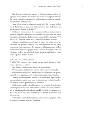                  
Nas formas crônicas, as reações periósticas podem resultar em
esporões mal definidos de calcâneo em razão do comprometimento
das entesis. Nestas formas também podem ocorrer lesões de sacroile-
íte unilateral e sindesmófitos.
A sacroileíte é encontrada em cerca de 60% dos casos de síndro-
me de Reiter e pode apresentar lesões erosivas mais exuberantes do
que as demais formas de EASN(75)
.
Embora o envolvimento do esqueleto axial nas artrites reativas
não seja freqüente, podem ser encontrados sindesmófitos não margi-
nais, diferentes daqueles da EA que são sindesmófitos marginais(76)
. O
achado da ”coluna em bambu” não é habitual nas artrites reativas.
Achados radiológicos envolvendo as mãos são muito raros, as-
sim como em quadril e ombros. Mais comuns são os dos pés, onde
predomina o acometimento das metatarso-falangeanas, que podem
apresentar redução do espaço articular e erosões. Em alguns casos, os
calcâneos podem ser o local da única alteração radiológica, vistos
como esporões da face plantar.
ACHADOS DE LABORATÓRIOS:
A VHS/VSG costuma estar elevada na fase aguda da artrite, assim
como a proteína C reativa.
Nas formas crônicas estes padrões se normalizam.
O hemograma pode revelar anemia e leucocitose moderadas.
O líquido sinovial poderá ser útil naqueles casos em que o quadro
clínico leve à suspeita de sepsis ou de manifestação microcristalina.
Na fase aguda das artrites reativas os achados deste líquido costu-
mam evidenciar leucocitose com predomínio de polimorfonuclea-
res; na fase crônica, predomínio de linfócitos.
Embora os estudos microbiológicos e a pesquisa de anticorpos
contra agentes infecciosos tenha sido, na maioria das vezes, frustran-
tes, as técnicas de identificação de seus DNA ou RNA parecem pro-
missoras, ainda que não disponíveis na rotina da maioria dos
laboratórios.
Urina e fezes, além de materiais da uretra, cérvice, garganta e reto
devem ser coletados para esta finalidade.
 