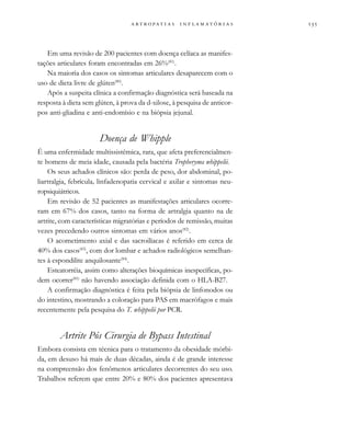                  
Em uma revisão de 200 pacientes com doença celíaca as manifes-
tações articulares foram encontradas em 26%(81)
.
Na maioria dos casos os sintomas articulares desaparecem com o
uso de dieta livre de glúten(80)
.
Após a suspeita clínica a confirmação diagnóstica será baseada na
resposta à dieta sem glúten, à prova da d-xilose, à pesquisa de anticor-
pos anti-gliadina e anti-endomísio e na biópsia jejunal.
Doença de Whipple
É uma enfermidade multissistêmica, rara, que afeta preferencialmen-
te homens de meia idade, causada pela bactéria Tropheryma whippelii.
Os seus achados clínicos são: perda de peso, dor abdominal, po-
liartralgia, febrícula, linfadenopatia cervical e axilar e sintomas neu-
ropsiquiátricos.
Em revisão de 52 pacientes as manifestações articulares ocorre-
ram em 67% dos casos, tanto na forma de artralgia quanto na de
artrite, com características migratórias e períodos de remissão, muitas
vezes precedendo outros sintomas em vários anos(82)
.
O acometimento axial e das sacroilíacas é referido em cerca de
40% dos casos(83)
, com dor lombar e achados radiológicos semelhan-
tes à espondilite anquilosante(84)
.
Esteatorréia, assim como alterações bioquímicas inespecíficas, po-
dem ocorrer(85)
não havendo associação definida com o HLA-B27.
A confirmação diagnóstica é feita pela biópsia de linfonodos ou
do intestino, mostrando a coloração para PAS em macrófagos e mais
recentemente pela pesquisa do T. whippelii por PCR.
Artrite Pós Cirurgia de Bypass Intestinal
Embora consista em técnica para o tratamento da obesidade mórbi-
da, em desuso há mais de duas décadas, ainda é de grande interesse
na compreensão dos fenômenos articulares decorrentes do seu uso.
Trabalhos referem que entre 20% e 80% dos pacientes apresentava
 