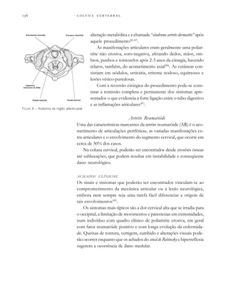         
alteração metabólica e a chamada “síndrome artrite-dermatite” após
aquele procedimento(86-87)
.
As manifestações articulares eram geralmente uma poliar-
trite não erosiva, soro-negativa, afetando dedos, mãos, om-
bros, punhos e tornozelos após 2-3 anos da cirurgia, havendo
relatos, também, do acometimento axial(88)
. As cutâneas con-
sistiam em nódulos, urticária, eritema nodoso, equimoses e
lesões vésico-pustulosas.
Com a reversão cirúrgica do procedimento pode-se cons-
tatar a remissão completa e permanente dos sintomas apre-
sentados o que evidencia a forte ligação entre o tubo digestivo
e as inflamações articulares(87)
.
Artrite Reumatóide
Uma das características marcantes da artrite reumatóide (AR) é o aco-
metimento de articulações periféricas, as variadas manifestações ex-
tra-articulares e o envolvimento do segmento cervical, que ocorre em
cerca de 50% dos casos.
Na coluna cervical, poderão ser encontrados desde erosões ósseas
até subluxações, que podem resultar em instabilidade e conseqüente
dano neurológico.
ACHADOS CLÍNICOS:
Os sinais e sintomas que poderão ser encontrados vinculam-se ao
comprometimento da mecânica articular ou à lesão neurológica,
embora nem sempre seja uma tarefa fácil diferenciar a origem de
tais envolvimentos(89)
.
Os sintomas mais típicos são a dor cervical alta que se irradia para
o occipital, a limitação de movimentos e parestesias em extremidades,
num indivíduo com quadro clínico de poliartrite erosiva, em geral
com fator reumatóide positivo e com longa evolução da enfermida-
de. Queixas de tontura, vertigem, zumbido e alterações visuais pode-
rão ocorrer enquanto que os achados do sinal de Babinsky e hiperreflexia
sugerem a ocorrência de dano medular.
FIGURA 8 – Anatomia da região atlanto-axial.
 