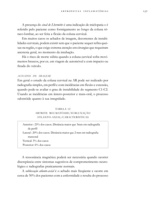                  
A presença do sinal de Lhermitte é uma indicação de mielopatia e é
referido pelo paciente como formigamento ao longo da coluna tó-
raco-lombar, ao ser feita a flexão da coluna cervical.
Em muitos casos os achados de imagem, decorrentes de instabi-
lidades cervicais, podem existir sem que o paciente sequer refira quei-
xas na região, o que exige extrema atenção em cirurgias que requeiram
anestesia geral, no momento da intubação.
Há o risco de morte súbita quando a coluna cervical sofra movi-
mentos bruscos, por ex. em viagem de automóvel e com impacto ou
freada do veículo.
ACHADOS DE IMAGEM:
Em geral o estudo da coluna cervical na AR pode ser realizado por
radiografia simples, em perfil e com incidências em flexão e extensão,
quando pode-se avaliar o grau de instabilidade do segmento C1-C2.
Usando as incidências em ântero-posterior e trans-oral, o processo
odontóide quanto à sua integridade.
A ressonância magnética poderá ser necessária quando ocorrer
discrepância entre sintomas sugestivos de comprometimento neuro-
lógico e radiografias praticamente normais.
A subluxação atlanto-axial é o achado mais freqüente e ocorre em
cerca de 50% dos pacientes com a enfermidade e resulta do processo
TABELA 12
ARTRITE REUMATÓIDE/SUBLUXAÇÃO
ATLANTO-AXIAL/CARACTERÍSTICAS
Anterior : 25% dos casos. Distância maior que 3mm em radiografia
de perfil
Lateral : 20% dos casos. Distância maior que 2 mm em radiografia
transoral
Vertical: 5% dos casos
Posterior: 6% dos casos
 