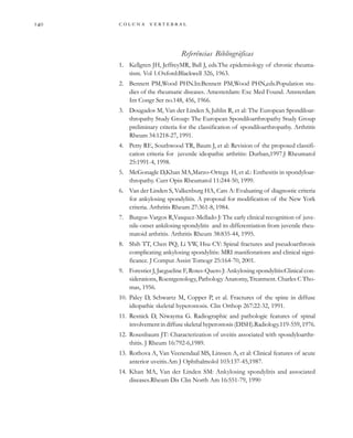         
Referências Bibliográficas
1. Kellgren JH, JeffreyMR, Ball J, eds.The epidemiology of chronic rheuma-
tism. Vol 1.Oxford:Blackwell 326, 1963.
2. Bennett PM,Wood PHN.In:Bennett PM,Wood PHN,eds.Population stu-
dies of the rheumatic diseases. Amesterdam: Exc Med Found. Amsterdam
Int Congr Ser no.148, 456, 1966.
3. Dougados M, Van der Linden S, Juhlin R, et al: The European Spondiloar-
thropathy Study Group: The European Spondiloarthropathy Study Group
preliminary criteria for the classification of spondiloarthropathy. Arthritis
Rheum 34:1218-27, 1991.
4. Petty RE, Southwood TR, Baum J, et al: Revision of the proposed classifi-
cation criteria for juvenile idiopathic arthritis: Durban,1997.J Rheumatol
25:1991-4, 1998.
5. McGonagle D,Khan MA,Marzo-Ortega H, et al.: Enthesitis in spondyloar-
thropathy. Curr Opin Rheumatol 11:244-50, 1999.
6. Van der Linden S, Valkenburg HA, Cats A: Evaluating of diagnostic criteria
for ankylosing spondylitis. A proposal for modification of the New York
criteria. Arthritis Rheum 27:361-8, 1984.
7. Burgos-Vargos R,Vasquez-Mellado J: The early clinical recognition of juve-
nile-onset ankilosing spondylitis and its differentiation from juvenile rheu-
matoid arthritis. Arthritis Rheum 38:835-44, 1995.
8. Shih TT, Chen PQ, Li YW, Hsu CY: Spinal fractures and pseudoarthrosis
complicating ankylosing spondylitis: MRI manifestations and clinical signi-
ficance. J Comput Assist Tomogr 25:164-70, 2001.
9. Forestier J, Jacgueline F, Rotes-Quero J: Ankylosing spondylitis:Clinical con-
siderations, Roentgenology, Pathology Anatomy, Treatment. Charles C Tho-
mas, 1956.
10. Paley D, Schwartz M, Copper P, et al. Fractures of the spine in diffuse
idiopathic skeletal hyperostosis. Clin Orthop 267:22-32, 1991.
11. Resnick D, Niwayma G. Radiographic and pathologic features of spinal
involvementindiffuseskeletalhyperostosis(DISH).Radiology.119-559,1976.
12. Rosenbaum JT: Characterization of uveitis associated with spondyloarthr-
thitis. J Rheum 16:792-6,1989.
13. Rothova A, Van Veenendaal MS, Linssen A, et al: Clinical features of acute
anterior uveitis.Am J Ophthalmolol 103:137-45,1987.
14. Khan MA, Van der Linden SM: Ankylosing spondylitis and associated
diseases.Rheum Dis Clin North Am 16:551-79, 1990
 