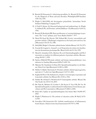         
30. Resnick D, Niwayama G: Ankylosing spondilytis. In : Resnick D, Niwayama
G, eds, Diagnosis of Bone and joint disorders. Philadelphia:WB Saunders
1040-102, 1981.
31. Wright V, Moll JHM, eds. Seronegative polyarthritis. Amsterdam: North
Holland Publishing Company;1976.
32. O´Neill T, Silman AJ: Historical background and epidemiology. In: Wright
V, Helliwell PS, eds.Psoriatic arthritis.Baillieres Clin.Rheumatol 8:245-61,
1994.
33. Resnick D, Broderick RW: Bony proliferation of terminal phalanges in pso-
riasis. The “ivory” phalanx. Jcan Assoc Radiol 28:664-7. 1977.
34. Martel W, Stuck KJ, Dworin AM, Hylland RG: Erosive osteoarthritis and
psoriatic arthritis: A Radiologic comparision in the hand ,wrist and foot.Am
J Rheumatol 134:125-35, 1980.
35. Moll JMH, Wright V: Psoriatic arthritis.Semin Arthritis Rheum 3:55-78, 1973.
36. Fournié B, Crognier L, Arnaud C, et al: Proposition de critères de classifica-
tion du rheumatisme psoriasique.Rev Rhum Ed Fr 66:513-54, 1999.
37. Marsal S, Armadans-Gil L, Martinez M, et al: Clinical,radiographic and HLA
association as markers for different patterns of psoriatic arthritis. Rheuma-
tology.38:332-7, 1999.
38. Njobvu P,McGill P.Psoriatic arthritis and human immunodeficiency virus
infection in Zambia.J Rheumatol.2000;27:1699-702.
39. Mijiyawa M, Oniankitan O, Khan MA: Spondyloarthropathies in sub-Saha-
ran Africa.Curr Opin Rheumatol 12:281-6, 2000.
40. Höhler T, Märker-Herrmann E: Psoriatic arthritis: clinical aspects,genetics,
and role of T cells.Curr Opin Rheumatol 13:273-9, 2001.
41. Kaplan D, Plotz CM, Nathanson L, Frank L: Cervical spine in psoriasis and
in psoriatis arthritis.Ann Rheum Dis 23:50-6, 1964.
42. Holden W, Orchard T, Wordsworth P: Enteropathic arthritis. Rheum Dis
Clin North Am 29:513-30, 2003.
43. De Vlam K, Mielants H, Cuvelier C, De Keyser F, Veys EM, De Vos M.
Spondyloarthropathy is underestimated in inflammatory bowel disease: pre-
valence and HLA association. J Rheumatol 27:2860-5, 2000.
44. Khan MA: Update on spondyloarthopaties.Ann Intern Med 136:896-907,
2002.
45. Wright V, Watkinson G: The arthritis of ulcerative colitis. Br Med J 2:670-
5,1965.
46. Gravallese EM, Kantrowitz FG: Arthritic manifestations of inflammatory
bowel disease: clinical review.Am J Gastroenterol 83:703-9, 1988.
 