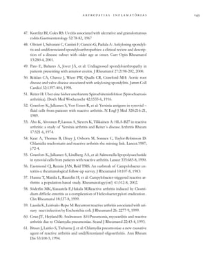                  
47. Korelitz BI, Coles RS: Uveitis associated with ulcerative and granulomatous
colitis.Gastroenterology 52:78-82, 1967
48. Olivieri I, Salvarani C, Cantini F, Ciancio G, Padula A: Ankylosing spondyli-
tis and undiferenciated spondyloarthropathies: a clinical review and descrip-
tion of a disease subset with older age at onset. Curr Opin Rheumatol
13:280-4, 2001.
49. Pato E, Bañares A, Jover JÁ, et al: Undiagnosed spondyloarthropathy in
patients presenting with anterior uveitis. J Rheumatol 27:2198-202, 2000.
50. Roldan CA, Chavez J, Wiest PW, Qualls CR, Crawford MH: Aortic root
disease and valve disease associated with ankylosing spondylitis. Jamm Coll
Cardiol 32:1397-404, 1998.
51. Reiter H: Uber eine bisher unerkannte Spirochäteninfektion (Spirochaetosis
arthritica). Dtsch Med Wochenschr 42:1535-6, 1916.
52. Granfors K, Jalkanen S, Von Essen R, et al: Yersinia antigens in synovial –
fluid cells from patients with reactive arthritis. N Engl J Med 320:216-21,
1989.
53. Aho K, Ahvonen P, Lassus A, Sievers K, Tilikainen A: HLA-B27 in reactive
arthritis: a study of Yersinia arthritis and Reiter´s disease.Arthritis Rheum
17:521-6, 1974.
54. Keat A, Thomas B, Dixey J, Osborn M, Sonnex C, Taylor-Robinson D:
Chlamidia trachomatis and reactive arthritis-the missing link. Lancet.1987;
j:72-4.
55. Granfors K, Jalkanen S, Lindberg AA, et al: Salmonella lipopolysaccharide
in synovial cells from patients with reactive arthritis. Lancet 335:685-8, 1990.
56. Eastmond CJ, Rennie JAN, Reid TMS. An outbreak of Campylobacter en-
teritis-a rheumatological follow-up survey. J Rheumatol 10:107-8, 1983:
57. Hannu T, Mattila L, Rautelin H, et al: Campylobacter-triggered reactive ar-
thritis: a population-based study. Rheumatology(oxf) 41:312-8, 2002.
58. Söderlin MK,Alasaarela E,Hakala M:Reactive arthritis induced by Clostri-
dium difficile enteritis as a complication of Helicobacter pylori eradication .
Clin Rheumatol 18:337-8, 1999.
59. Laasila K, Leirisalo-Repo M: Recurrent reactive arthritis associated with uri-
nary tract infection by Escherichia coli. J Rheumatol 26: 2277-9, 1999.
60. Gran JT, Hejtland R: Andreassen AH:Pneumonia, myocarditis and reactive
arthritis due to Chlamydia pneumoniae. Scand J Rheumatol 22:43-4, 1993.
61. Braun J, Laitko S, Treharne J, et al: Chlamydia pneumoniae-a new causative
agent of reactive arthritis and undifferentiated oligoarthritis. Ann Rheum
Dis 53:100-5, 1994.
 