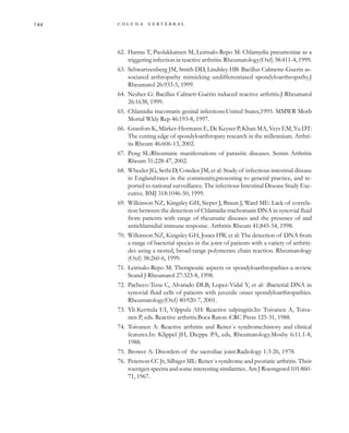         
62. Hannu T, Puolakkainen M, Leirisalo-Repo M: Chlamydia pneumoniae as a
triggering infection in reactive arthritis. Rheumatology(Oxf) 38:411-4, 1999.
63. Schwartzenberg JM, Smith DD, Lindsley HB: Bacillus Calmette-Guerin as-
sociated arthropathy mimicking undifferentiated spondyloarthropathy.J
Rheumatol 26:933-5, 1999.
64. Nesher G: Bacillus Calmett-Guérin induced reactive arthritis.J Rheumatol
26:1638, 1999.
65. Chlamidia tracomatis genital infections:United States,1995. MMWR Morb
Mortal Wkly Rep 46:193-8, 1997.
66. Granfors K, Märker-Hermann E, De Keyser P, Khan MA, Veys EM, Yu DT:
The cutting edge of spondyloarthropaty research in the millennium. Arthri-
tis Rheum 46:606-13, 2002.
67. Peng SL:Rheumatic manifestations of parasitic diseases. Semin Arthritis
Rheum 31:228-47, 2002.
68. Wheeler JG, Sethi D, Cowden JM, et al: Study of infectious intestinal disease
in England:rates in the community,presenting to general practice, and re-
ported to national surveillance. The infectious Intestinal Disease Study Exe-
cutive. BMJ 318:1046-50, 1999.
69. Wilkinson NZ, Kingsley GH, Sieper J, Braun J, Ward ME: Lack of correla-
tion between the detection of Chlamidia trachomatis DNA in synovial fluid
from patients with range of rheumatic diseases and the presence of and
antichlamidial immune response. Arthritis Rheum 41;845-54, 1998.
70. Wilkinson NZ, Kingsley GH, Jones HW, et al: The detection of DNA from
a range of bacterial species in the joint of patients with a variety of arthriti-
des using a nested, broad-range polymerase chain reaction. Rheumatology
(Oxf) 38:260-6, 1999.
71. Leirisalo-Repo M: Therapeutic aspects os spondyloarthropathies-a review.
Scand J Rheumatol 27:323-8, 1998.
72. Pacheco-Tena C, Alvarado DLB, Lopez-Vidal Y, et al: :Bacterial DNA in
synovial fluid cells of patients with juvenile onset spondyloarthropathies.
Rheumatology(Oxf) 40:920-7, 2001.
73. Yli-Kerttula UI, Vilppula AH: Reactive salpingitis.In: Toivanen A, Toiva-
nen P, eds. Reactive arthritis.Boca Raton :CRC Press 125-31, 1988.
74. Toivanen A: Reactive arthritis and Reiter´s syndrome:history and clinical
features.In: Klippel JH, Dieppe PA, eds, Rheumatology.Mosby 6:11.1-8,
1988.
75. Brower A: Disorders of the sacroiliac joint.Radiology 1:3-26, 1978.
76. Peterson CC Jr, Silbiger ML: Reiter´s syndrome and psoriatic arthritis. Their
roentgen spectra and some interesting similarities. Am J Roentgenol 101:860-
71, 1967.
 