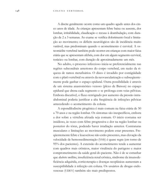         
A discite geralmente ocorre como um quadro agudo antes dos cin-
co anos de idade. As crianças apresentam febre baixa ou ausente, dor
lombar, irritabilidade, claudicação e recusa à deambulação, com dura-
ção de 2 a 3 semanas. Ao exame se verifica dolorimento local e limita-
ção ao movimento; os déficits neurológicos são de incidência muito
variável, mas predominam quando o acometimento é cervical. A os-
teomielite vertebral também pode ocorrer em crianças com maior faixa
etária que se apresentam afebris, com dor em algum segmento cervical,
torácico ou lombar, com duração de aproximadamente um mês.
No adulto, o processo infeccioso inicia-se preferencialmente nas
regiões subcondrais anteriores do corpo vertebral, em razão da ri-
queza de ramos metafisários. O disco é invadido por contigüidade
com o platô vertebral ou através da neovascularização e subseqüente-
mente pode ganhar o espaço epidural. Outra possibilidade é através
de um sistema anastomótico venoso (plexo de Batson) no espaço
epidural que drena cada segmento e se prolonga com veias pélvicas.
Embora discutível, o fluxo retrógrado por aumento da pressão intra-
abdominal poderia justificar a alta freqüência de infecções pélvicas
antecedendo o acometimento da coluna.
A espondilodiscite piogênica é mais comum na faixa etária de 50
a 70 anos e na região lombar. Os sintomas são inespecíficos, embora
a dor sobre a vértebra afetada seja comum. O início costuma ser
insidioso, às vezes com febre progressiva e dor na região lombar ou
posterior do tórax, podendo haver irradiação anterior. Contraturas
musculares e limitações ao movimento podem estar presentes. Fre-
qüentemente febre e leucocitose não estão presentes, mas elevação da
velocidade de hemossedimentação (VHS) é quase regra (em torno de
95% dos pacientes). A extensão do acometimento tende a aumentar
com quadros mais crônicos, maior virulência do patógeno e maior
comprometimento da saúde geral do paciente. Não é de se estranhar
que diabetes mellitus, insuficiência renal crônica, síndrome da imunode-
ficiência adquirida, corticoterapia e doenças neoplásicas aumentam a
susceptibilidade à infecção em coluna. Os usuários de drogas endo-
venosas (UDEV) também são mais predispostos.
 