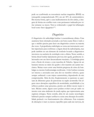        
pode ser confirmada na ressonância nuclear magnética (RNM) ou
tomografia computadorizada (TC) em até 30% de assintomáticos.
Da mesma forma, após a cura medicamentosa da dor ciática, a ima-
gem de hérnia em conflito com a raiz permanece inalterada por vá-
rias semanas ou meses. Tem-se evidenciado o papel da inflamação
local como fator algogênico(2,3)
.
Diagnóstico
O diagnóstico de radiculalgia lombar é essencialmente clínico. Uma
anamnese bem orientada associada a um bom exame físico é tudo o
que o médico precisa para fazer um diagnóstico correto na maioria
das vezes. A propedêutica radiológica se torna um instrumento auxi-
liar importante para confirmar a origem discal da radiculopatia, mas
pode também ser um elemento de confusão levando a diagnósticos
incorretos na ausência de correlação com a clínica. Neste sentido, a
hérnia discal lombar tipicamente provoca dor aguda, geralmente re-
lacionada com um fator desencadeante mecânico. A lombalgia piora
com a flexão do tronco e com manobra de Valsalva. Apesar de ser
bastante intensa no início do quadro a dor mantém um caráter me-
cânico. Muitas vezes existe uma história pregressa de crises de lom-
balgia ou mesmo lombociatalgia recidivante. A dor lombar costuma
ser intensa e associada com uma dor no membro inferior, quase
sempre unilateral e com trajeto característico, dependendo da raiz
comprometida. Além da dor, freqüentemente os pacientes se quei-
xam de diferentes graus de parestesias na região acometida. Em al-
guns casos alterações específicas de motricidade, sensibilidade e/ou
reflexos podem estar presentes, porém um déficit motor maior é
raro. Mesmo assim, alguns casos podem evoluir com pé caído ou
mesmo com uma síndrome da cauda eqüina, que representaria uma
urgência cirúrgica. Neste sentido, além de um exame neurológico
habitual é preciso sempre verificar se existe uma alteração da sensibi-
lidade perineal e no funcionamento dos esfíncteres. Este conjunto
de alterações é mais ou menos específico para cada raiz nervosa, de
 