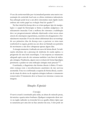            
O uso de corticosteróides por via intradural permite uma maior con-
centração de corticóide local sem os efeitos sistêmicos indesejáveis.
Sua utilização pode levar a um alívio sintomático mais rápido muito
embora não tenha papel na evolução final do quadro(7,8)
.
Na fase inicial da doença deve-se evitar qualquer tipo de manipu-
lação e o papel da fisioterapia se limita a medidas analgésicas e de
relaxamento muscular. Com a melhora dos sintomas a reabilitação
deve ser progressivamente indicada objetivando evitar novas crises
através de orientações ergonômicas, exercícios de alongamento e for-
talecimento muscular. O uso de coletes abdominais deve ser restringi-
do aos primeiros dias da doença caso o paciente se sinta mais
confortável ou seguro, porém seu uso deve ser limitado aos períodos
de movimento e não deve ultrapassar apenas alguns dias.
A cirurgia raramente é indicada em casos de hérnia discal. As indi-
cações absolutas são a presença de síndrome de cauda eqüina e a
progressão de uma lesão neurológica. A má resposta ao tratamento
adequado após cerca de oito semanas também é um fator de indica-
ção cirúrgica. Finalmente, alguns casos evoluem de forma hiperálgica
persistente e podem ter uma indicação cirúrgica mais precoce(9,10)
.
Concluindo, o diagnóstico das hérnias discais é clínico. O racio-
cínio começa com o reconhecimento anatômico da raiz nervosa
acometida. Uma vez confirmada a suspeita de hérnia discal, a ausên-
cia de sinais de alerta ou de urgência cirúrgica indicam o tratamento
conservador. O tratamento deve se basear nos sintomas e nunca nas
imagens.
Situações Especiais
Cruralgia
O nervo crural é constituído pela união, na altura do músculo psoas,
da terceira e quarta raízes lombares. Qualquer compressão deste ner-
vo na região radicular ou troncular leva ao quadro clínico típico que
se caracteriza por uma dor na face anterior da coxa. A dor pode ser
 