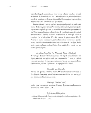         
reproduzida pela extensão da coxa sobre a bacia (sinal do crural).
Nos casos de sofrimento da raiz L4 a dor irradia-se pela crista tibial e
o reflexo rotuliano pode estar diminuído. Casos mais severos podem
desenvolver uma amiotrofia do quadríceps.
O exame físico e interrogatório permitem diagnosticar as diversas
causas de dor inguino-crural. Conforme já ressaltado, inúmeras pato-
logias extra-espinais podem se manifestar como uma pseudocrural-
gia. Uma vez estabelecido o diagnóstico de cruralgia é necessário ainda
determinar se a lesão é radicular ou troncular. A principal causa de
cruralgia é a hérnia discal L3-L4 e menos freqüentemente L2-L3.
Porém, as causas tronculares, particularmente a compressão por tu-
mores anexiais não são tão raras como nos casos de ciatalgia. Assim
sendo, toda mulher com diagnóstico de cruralgia deve passar por um
exame ginecológico.
Meralgia Parestésica (ou Neuralgia Fêmoro-Cutânea)
A neuralgia do nervo fêmoro-cutâneo está ligada ao sofrimento em
algum ponto de seu trajeto, radicular ou troncular. O nervo é exclusi-
vamente sensitivo. Seu comprometimento leva a um quadro clínico
característico, de dor e parestesia na topografia do nervo.
Neuralgia do Obturador
Produz um quadro sensitivo-motor. O quadro sensitivo situa-se na
face interna da coxa e o quadro motor caracteriza-se por alterações
nos músculos abdutores da coxa.
Neuralgia Gênito-Crural
Muito rara, puramente sensitiva. Quando de origem radicular está
relacionada com o disco L1-L2.
Referências Bibliográficas
. Cortet B, Bourgeois P: Causes et mécanismes des souffrances sciatiques. Rev
Prat (Paris) 42:539-43, 1992.
 