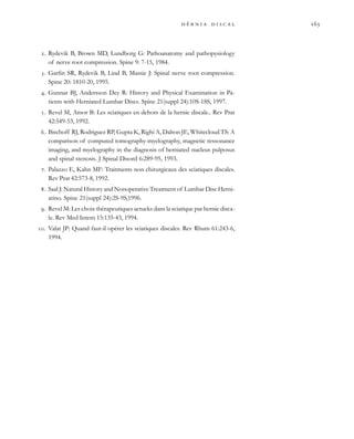            
. Rydevik B, Brown MD, Lundborg G: Pathoanatomy and pathopysiology
of nerve root compression. Spine 9: 7-15, 1984.
. Garfin SR, Rydevik B, Lind B, Massie J: Spinal nerve root compression.
Spine 20: 1810-20, 1995.
. Gunnar BJ, Andersson Dey R: History and Physical Examination in Pa-
tients with Herniated Lumbar Discs. Spine 21(suppl 24):10S-18S, 1997.
. Revel M, Amor B: Les sciatiques en dehors de la hernie discale.. Rev Prat
42:549-53, 1992.
. Bischoff RJ, Rodriguez RP, Gupta K, Righi A, Dalton JE, Whitecloud TS: A
comparison of computed tomography-myelography, magnetic ressonance
imaging, and myelography in the diagnosis of herniated nucleus pulposus
and spinal stenosis. J Spinal Disord 6:289-95, 1993.
. Palazzo E, Kahn MF: Traitments non chirurgicaux des sciatiques discales.
Rev Prat 42:573-8, 1992.
. Saal J: Natural History and Nonoperative Treatment of Lumbar Disc Herni-
atino. Spine 21(suppl 24):2S-9S,1996.
. Revel M: Les choix thérapeutiques actueks dans la sciatique par hernie disca-
le. Rev Med Intern 15:135-43, 1994.
. Valat JP: Quand faut-il opérer les sciatiques discales. Rev Rhum 61:243-6,
1994.
 