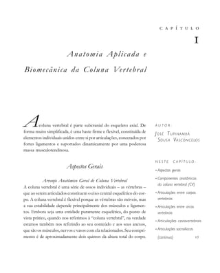 Anatomia Aplicada e
Biomecânica da Coluna Vertebral
Acoluna vertebral é parte subcranial do esqueleto axial. De
forma muito simplificada, é uma haste firme e flexível, constituída de
elementos individuais unidos entre si por articulações, conectados por
fortes ligamentos e suportados dinamicamente por uma poderosa
massa musculotendinosa.
Aspectos Gerais
Arranjo Anatômico Geral de Coluna Vertebral
A coluna vertebral é uma série de ossos individuais – as vértebras –
que ao serem articulados constituem o eixo central esquelético do cor-
po. A coluna vertebral é flexível porque as vértebras são móveis, mas
a sua estabilidade depende principalmente dos músculos e ligamen-
tos. Embora seja uma entidade puramente esquelética, do ponto de
vista prático, quando nos referimos à “coluna vertebral”, na verdade
estamos também nos referindo ao seu conteúdo e aos seus anexos,
que são os músculos, nervos e vasos com ela relacionados. Seu compri-
mento é de aproximadamente dois quintos da altura total do corpo.
       

A U T O R :
JOSÉ TUPINAMBÁ
SOUS A VASCONCELOS
N E S T E C A P Í T U L O :
• Aspectos gerais
• Componentes anatômicos
da coluna vertebral (CV)
• Articulações entre corpos
vertebrais
• Articulações entre arcos
vertebrais
• Articulações costovertebrais
• Articulações sacroilíacas
(continua) 
 