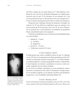         
de Cobb a margem de erro pode chegar até 7o
. Para diminuir a inci-
dência de erros, devem ser realizadas radiografias em seqüência que
mostrem mais do que 10o
de alteração ou um aumento de 5o
em
curvas preexistentes para se documentar como curva progressiva(16)
.
O exato conceito de progressão pode afetar a decisão do tratamento.
Progressão não é indicação absoluta de tratamento. Exemplo: um
aumento de 10o
tem diferentes implicações para um paciente com
uma curvatura de 10o
do que para outro com 35o
de curva. Progres-
são no passado não é necessariamente um indicador de progressão
futura, especialmente para curvas pequenas.
Conforme a classificação vista, a escoliose estrutural idiopática pode
ser assim dividida:
. Infantil (0 – 3 anos)
a) resolutiva
b) progressiva
. Juvenil (3 – 10 anos)
. Adolescente (acima de 10 anos)
Escoliose Idiopática Infantil
É relativamente rara, sendo a incidência menor do que 1%. Quando
ocorre, 90% dos casos apresentam resolução espontânea, porém 10%
restantes evoluem para escoliose muito grave(10)
. A escoliose idiopáti-
ca infantil progressiva continua progredindo durante a adolescência.
É mais freqüente em meninos e geralmente se associa a outras ano-
malias congênitas fora da coluna vertebral.
Se não houver resolução espontânea, as curvas geralmente respon-
dem bem ao tratamento conservador. O tratamento é cirúrgico quan-
do há anomalia congênita ou em grandes escolioses potencialmente
progressivas e com morbidade aumentada (Figura 12).
Escoliose Idiopática Juvenil
Como está descrito na literatura mundial, ocorre em 12% a 21% dos
casos e parece existir uma incidência igual nos dois sexos. Trata-se de
FIGURA 12 – Radiografia de paciente
com um ano e quatro meses,
mostrando escoliose estrutural
congênita. Presença de hemivér-
tebra. [Imagem gentilmente cedi-
da pelo dr. Paulo Brum.]
 