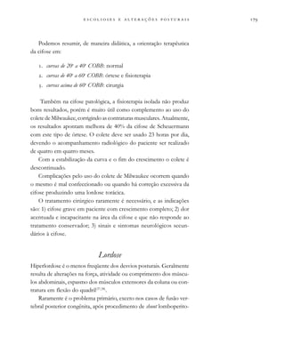                           
Podemos resumir, de maneira didática, a orientação terapêutica
da cifose em:
. curvas de 20o
a 40o
COBB: normal
. curvas de 40o
a 60o
COBB: órtese e fisioterapia
. curvas acima de 60o
COBB: cirurgia
Também na cifose patológica, a fisioterapia isolada não produz
bons resultados, porém é muito útil como complemento ao uso do
colete de Milwaukee, corrigindo as contraturas musculares. Atualmente,
os resultados apontam melhora de 40% da cifose de Scheuermann
com este tipo de órtese. O colete deve ser usado 23 horas por dia,
devendo o acompanhamento radiológico do paciente ser realizado
de quatro em quatro meses.
Com a estabilização da curva e o fim do crescimento o colete é
descontinuado.
Complicações pelo uso do colete de Milwaukee ocorrem quando
o mesmo é mal confeccionado ou quando há correção excessiva da
cifose produzindo uma lordose torácica.
O tratamento cirúrgico raramente é necessário, e as indicações
são: 1) cifose grave em paciente com crescimento completo; 2) dor
acentuada e incapacitante na área da cifose e que não responde ao
tratamento conservador; 3) sinais e sintomas neurológicos secun-
dários à cifose.
Lordose
Hiperlordose é o menos freqüente dos desvios posturais. Geralmente
resulta de alterações na força, atividade ou comprimento dos múscu-
los abdominais, espasmo dos músculos extensores da coluna ou con-
tratura em flexão do quadril(37,38)
.
Raramente é o problema primário, exceto nos casos de fusão ver-
tebral posterior congênita, após procedimento de shunt lomboperito-
 