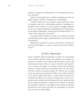         
neal para o tratamento de hidrocefalia e em acondroplasia com este-
nose vertebral(39)
.
Lordose acentuada pode levar à falência cardiopulmonar, dor nas
regiões torácica e lombar e comprometer a deambulação.
A lordose lombar, por si só, raramente requer tratamento, exceto
em situações onde ela é a deformidade primária. É usualmente se-
cundária à cifose torácica e, se não é, pode ser corrigida adequada-
mente com exercícios terapêuticos programados para fortalecimento
da musculatura abdominal e manutenção da inclinação pélvica(38)
. O
uso de órteses raramente é necessário(39)
.
Uma grave lordose lombar em criança, sem evidência de doença
neuromuscular, pode corrigir-se espontaneamente, sem nenhum tipo
de tratamento.
Hiperlordose postural no jovem em crescimento responde aos
exercícios fisioterápicos ou pode ser apenas observada evolutiva-
mente(40)
.
Escoliose Degenerativa
Como a média de idade da população em geral vem aumentando,
um dos maiores desafios é tratar esses pacientes com escoliose de-
generativa. Acredita-se que a degeneração das facetas e discos, que
evoluem para rotação e listese é o ponto inicial da reação que pro-
voca a escoliose no adulto. A curvatura vertebral que usualmente
aparece na coluna lombar ou toracolombar parece ter mais listese
rotatória e lateral com pequeno ângulo de Cobb do que as longas
curvas que aparecem nos pacientes adultos com escoliose idiopáti-
ca. No plano sagital, além disso, é comum perda da lordose ou
retificação da cifose com o paciente inclinado para a frente. Com-
pressão neural resultante da combinação de listese, hipertrofia liga-
mentar, hipertrofia facetaria e colapso discal resultam em sintomas
de claudicação radicular ou neurogênica. Estes pacientes requerem
tratamento da sua coluna mais pela dor neurogênica do que pela
dor nas costas ou deformidade.
 