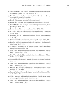                           
. Stone and Brooks: The effect of an exercice program on change incurve
ofadolescent scoliosis. Phys Ther 59:759-63, 1979.
. Moe, Winter, Lonstein: Treatment of idiophatic scoliosis in the Milwauke-
ebrace. J Bone Joint Surg 62:599, 1980.
. Duval – Beaupére and Lamireau. Scoliosisat less than 30o
.
. Bunnell WP: TLSO and latera ltrunk shift. J Pediatr Orthop 6:182, 1986.
. Green NE: Part time bracing of adolescent idiopathic scoliosis. J Bone
Joint Surg 68-A:738, 1986.
. Kahanovitz and Weiser: Less compliance. Spine 11:753, 1986.
. O´Donnell et alii: Electrical stimulation in scoliosis treatment. Clin Orthop
229:107, 1988.
. Bylaund et alii: Less a treatment of idiopathic scoliosis. J Pediatr Orthop
7:298, 1987.
. Scheuermann HW: Kyfosis dorsalis juvenilis. Ugerkr Laeger 82:385, 1920.
. Bradford and Moe: Scheuermann´s juvenile kyphosis: a histologic study.
Clin Orthop 110:45, 1975.
. Schmorl G: Die pathogeneses der juvenilen kyphose. Fortscher Geb Roen-
tgenstr Nuklearmed 41:359, 1930.
. Moe, Winter, Bradford Lonstein: Scoliosis and other deformities. Philadel-
fia: WB Saunders, 332-3, 1978.
. Moe, Winter, Bradford, Lonstein: Scoliosis and other deformities. Philadel-
fia: WB Saunders, 1978.
. Srenson KH: Scheuermann‘s juvenile Kyphosis. Copenhagen: Munksga-
ard, 1964.
. Moe, Winter, Bradford, Lonstein: Scoliosis and other deformities. Philadel-
fia: WB Saunders, 339, 1978.
. Bradford D: Neurological complications in Scheuermann‘s disease. J Bone
Join Surg 51-A:657, 1969.
. Kendall, McCreary: Muscles: Testing and Function. 3 ed. Baltimore: Willia-
ms & Wilkins, 1983.
. Walker, Rothstein: Relationships between lumbar lordosis, pelvic tilt and
abdominal performance. Physical Therapy 67:512, 1987.
. Moe, Winter, Bradford, Lonstein: Scoliosis and other deformities. Philadel-
fia: WB Saunders, 13-325, 1978.
 