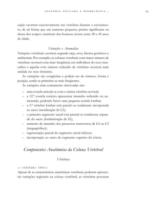                          . . .
cação ocorrem sucessivamente nas vértebras durante o crescimen-
to, de tal forma que um aumento pequeno, porém significante na
altura dos corpos vertebrais dos homens ocorre entre 20 e 45 anos
de idade.
Variações e Anomalias
Variações vertebrais ocorrem segundo raça, sexo, fatores genéticos e
ambientais. Por exemplo, as colunas vertebrais com maior número de
vértebras ocorrem com mais freqüência em indivíduos do sexo mas-
culino e aquelas com número reduzido de vértebras ocorrem mais
amiúde no sexo feminino.
As variações são congênitas e podem ser de número, forma e
posição, sendo as primeiras as mais freqüentes.
As variações mais comumente observadas são:
– uma costela articula-se com a sétima vértebra cervical;
– a 12.ª costela torácica apresentar tamanho reduzido ou au-
mentado, podendo haver uma pequena costela lombar;
– a 5.ª vértebra lombar está parcial ou totalmente incorporada
ao sacro (sacralização de L5);
– o primeiro segmento sacral está parcial ou totalmente separa-
do do sacro (lombarização de S1);
– aumento de tamanho dos processos transversos de L4 ou L5
(megaapófises);
– segmentação parcial do segmento sacral inferior;
– incorporação ao sacro do segmento superior do cóccix.
Componentes Anatômicos da Coluna Vertebral
Vértebras
A VÉRTEBRA TÍPICA
Apesar de as características anatômicas vertebrais poderem apresen-
tar variações regionais na coluna vertebral, as vértebras possuem
 