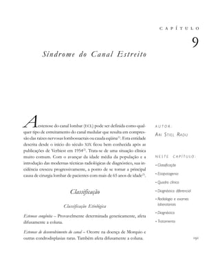                     
Síndrome do Canal Estreito
Aestenose do canal lombar (ECL) pode ser definida como qual-
quer tipo de estreitamento do canal medular que resulta em compres-
são das raízes nervosas lombossacrais ou cauda eqüina(1)
. Esta entidade
descrita desde o início do século XIX ficou bem conhecida após as
publicações de Verbiest em 1954(2)
. Trata-se de uma situação clínica
muito comum. Com o avançar da idade média da população e a
introdução das modernas técnicas radiológicas de diagnóstico, sua in-
cidência cresceu progressivamente, a ponto de se tornar a principal
causa de cirurgia lombar de pacientes com mais de 65 anos de idade(3)
.
Classificação
Classificação Etiológica
Estenose congênita – Provavelmente determinada geneticamente, afeta
difusamente a coluna.
Estenose de desenvolvimento do canal – Ocorre na doença de Morquio e
outras condrodisplasias raras. Também afeta difusamente a coluna.
       

A U T O R :
ARI STIEL RADU
N E S T E C A P Í T U L O :
• Classificação
• Etiopatogenia
• Quadro clínico
• Diagnóstico diferencial
• Radiologia e exames
laboratoriais
• Diagnóstico
• Tratamento

 