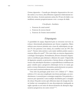         
Estenose degenerativa – Causada por alterações degenerativas dos teci-
dos moles e/ou ósseos, afeta diferentes segmentos relativamente iso-
lados da coluna. Acomete pacientes acima dos 50 anos de idade e sua
incidência aumenta progressivamente com o avançar da idade.
Classificação Anatômica
. Estenose do canal central
. Estenose do recesso lateral
. Estenose do forame intervertebral
Etiopatogenia
A quantidade de espaço disponível para as estruturas nervosas na
coluna é determinada primariamente por fatores congênitos. Muito
embora uma estenose primária seja a causa de radiculopatia em ape-
nas 2% dos pacientes com ciática, ela contribui com até 30% dos
casos(4)
. Fatores intra-uterinos e pós-natais também podem causar a
estenose difusa do canal(5,6)
. Por outro lado, na estenose degenerativa
a etiologia é heterogênea. Normalmente, diversos elementos degene-
rativos contribuem para diminuir o diâmetro do canal. A hipertrofia
do ligamento amarelo, as protrusões e hérnias discais, as hipertrofias
ósseas e das articulações facetárias e a espondilolistese contribuem em
graus variados para a progressiva diminuição da luz no canal, que
pode se tornar clinicamente sintomática, particularmente nos pacien-
tes com canal constitucionalmente mais estreito(7,8)
.
Uma série de patologias pode levar à ECL (Tabela 1)(9-11)
. Muito
embora a ECL seja uma complicação rara destas patologias, seu reco-
nhecimento é essencial para a estratégia terapêutica. Em particular, a
estenose pós-operatória é uma condição desafiadora para o cirurgião
de coluna. Ela pode ocorrer após diferentes tipos de cirurgia da colu-
na lombar em conseqüência de uma descompressão inadequada na
região operada ou em razão do desenvolvimento de alterações dege-
nerativas progressivas em outros níveis(12-14)
.
 