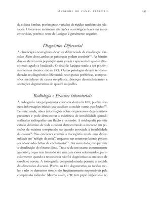                     
da coluna lombar, porém graus variados de rigidez também são rela-
tados. Observa-se raramente alterações neurológicas leves das raízes
envolvidas, porém o teste de Lasègue é geralmente negativo.
Diagnóstico Diferencial
A claudicação neurogênica deve ser diferenciada da claudicação vas-
cular. Além disso, ambas as patologias podem coexistir(16)
. As hérnias
discais afetam uma população mais jovem e apresentam quadro clíni-
co mais agudo e localizado. O sinal de Lasègue tende a ser positivo
nas hérnias discais e não na ECL. Outras patologias devem ser consi-
deradas no diagnóstico diferencial: neuropatias periféricas, compres-
sões medulares de causa neoplásica, doenças desmielinizantes e
alterações degenerativas do quadril ou joelho.
Radiologia e Exames laboratoriais
A radiografia não proporciona evidência direta da ECL, porém, for-
nece informações iniciais que auxiliam a excluir outras patologias(19)
.
Permite, ainda, obter informações sobre os processos degenerativos
presentes e pode demonstrar a existência de instabilidade quando
realizadas radiografias em flexão e extensão. A mielografia permite
estudo dinâmico de toda a coluna demonstrando a estenose em po-
sições de máxima compressão ou quando associada à instabilidade
da coluna(4)
. Nas estenoses centrais a mielografia revela uma defor-
midade em “relógio de areia”, enquanto nas estenoses laterais podem
ser observadas falhas de enchimento(17)
. Por outro lado, não permite
a visualização do forame distal. Trata-se de um exame extremamente
agressivo, o que tem limitado seu uso para casos selecionados, parti-
cularmente quando a ressonância não foi diagnóstica ou em casos de
escoliose severa. A tomografia computadorizada permite a medida
das dimensões do canal. Porém, na ECL degenerativa, os tecidos mo-
les e não os elementos ósseos são freqüentemente responsáveis pela
compressão radicular. Mesmo assim, a TC tem papel importante no
 