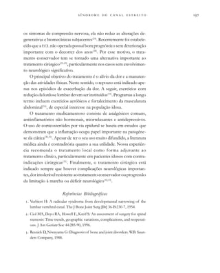                     
os sintomas de compressão nervosa, ela não reduz as alterações de-
generativas e biomecânicas subjacentes(24)
. Recentemente foi estabele-
cido que a ECL não operada possui bom prognóstico sem deterioração
importante com o decorrer dos anos(28)
. Por esse motivo, o trata-
mento conservador tem se tornado uma alternativa importante ao
tratamento cirúrgico(25-29)
, particularmente nos casos sem envolvimen-
to neurológico significativo.
O principal objetivo do tratamento é o alívio da dor e a manuten-
ção das atividades físicas. Neste sentido, o repouso está indicado ape-
nas nos episódios de exacerbação da dor. A seguir, exercícios com
redução da lordose lombar devem ser instituídos(10)
. Programas a longo
termo incluem exercícios aeróbicos e fortalecimento da musculatura
abdominal(16)
, de especial interesse na população idosa.
O tratamento medicamentoso consiste de analgésicos comuns,
antiinflamatórios não hormonais, miorrelaxantes e antidepressivos.
O uso de corticosteróides por via epidural se baseia em estudos que
demonstram que a inflamação ocupa papel importante na patogêne-
se da ciática(30,31)
. Apesar de ter o seu uso muito difundido, a literatura
médica ainda é contraditória quanto a sua utilidade. Nossa experiên-
cia recomenda o tratamento local como forma adjuvante ao
tratamento clínico, particularmente em pacientes idosos com contra-
indicações cirúrgicas(31)
. Finalmente, o tratamento cirúrgico está
indicado sempre que houver complicações neurológicas importan-
tes, dor intolerável resistente ao tratamento conservador ou progressão
da limitação à marcha ou déficit neurológico(32,33)
.
Referências Bibliográficas
. Verbiest H: A radicular syndrome from developmental narrowing of the
lumbar vertebral canal. The J Bone Joint Surg [Br] 36-B:230-7, 1954.
. Ciol MA, Deyo RA, Howell E, Kreif S: An assessment of surgery for spinal
stemosis: Time trends, geographic variations, complications, and reoperati-
ons. J Am Geriatr Soc 44:285-90, 1996.
. Resnick D, Niwayama G: Diagnosis of bone and joint disorders. W.B. Saun-
ders Company, 1988.
 