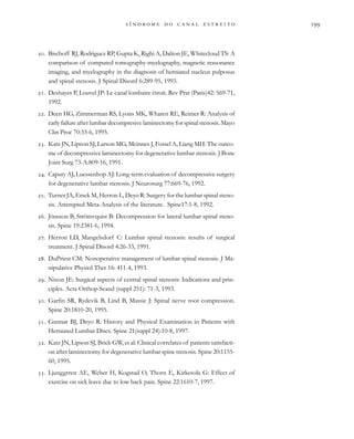                     
. Bischoff RJ, Rodriguez RP, Gupta K, Righi A, Dalton JE, Whitecloud TS: A
comparison of computed tomography-myelography, magnetic ressonance
imaging, and myelography in the diagnosis of herniated nucleus pulposus
and spinal stenosis. J Spinal Disord 6:289-95, 1993.
. Deshayes P, Louvel JP: Le canal lombaire étroit. Rev Prat (Paris)42: 569-71,
1992.
. Deen HG, Zimmerman RS, Lyons MK, Wharen RE, Reimer R: Analysis of
earlyfailureafterlumbardecompresivelaminectomyforspinalstenosis.Mayo
Clin Proc 70:33-6, 1995.
. Katz JN, Lipson SJ, Larson MG, Mcinnes J, Fossel A, Liang MH: The outco-
me of decompressive laminectomy for degenerative lumbar stenosis. J Bone
Joint Surg 73-A:809-16, 1991.
. Caputy AJ, Luessenhop AJ: Long-term evaluation of decompressive surgery
for degenerative lumbar stenosis. J Neurosurg 77:669-76, 1992.
. Turner JA, Ersek M, Herron L, Deyo R: Surgery for the lumbar spinal steno-
sis. Attempted Meta-Analysis of the literature. Spine17:1-8, 1992.
. Jönsson B, Strömvquist B: Decompression for lateral lumbar spinal steno-
sis. Spine 19:2381-6, 1994.
. Herron LD, Mangelsdorf C: Lumbar spinal stenosis: results of surgical
treatment. J Spinal Disord 4:26-33, 1991.
. DuPriest CM: Nonoperative management of lumbar spinal stenosis. J Ma-
nipulative Physiol Ther 16: 411-4, 1993.
. Nixon JE: Surgical aspects of central spinal stenosis: Indications and prin-
ciples. Acta Orthop Scand (suppl 251): 71-3, 1993.
. Garfin SR, Rydevik B, Lind B, Massie J: Spinal nerve root compression.
Spine 20:1810-20, 1995.
. Gunnar BJ, Deyo R: History and Physical Examination in Patients with
Herniated Lumbar Discs. Spine 21(suppl 24):10-8, 1997.
. Katz JN, Lipson SJ, Brick GW, et al: Clinical correlates of patients satisfacti-
on after laminectomy for degenerative lumbar spine stenosis. Spine 20:1155-
60, 1995.
. Ljunggrren AE, Weber H, Kogstad O, Thorn E, Kirkesola G: Effect of
exercise on sick leave due to low back pain. Spine 22:1610-7, 1997.
 