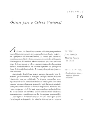 Órteses para a Coluna Vertebral
As órteses são dispositivos externos utilizados para posicionar
ou estabilizar um segmento corporal, auxiliar uma função ou preve-
nir a progressão de uma deformidade. As órteses para coluna são
prescritas com o objetivo de repouso, suporte, proteção, alívio de dor
ou correção de deformidade. O mecanismo de ação varia conforme
o tipo de órtese e pode envolver o aumento da pressão abdominal, a
restrição da mobilidade de um ou mais segmentos ou aplicação de
forças de distração longitudinal e de compressão em ápices de curva-
turas anormais.
A contenção do abdômen leva ao aumento da pressão intra-ab-
dominal, que se transmite ao diafragma e à região anterior da coluna
colaborando para sua estabilização. As faixas ou os aparelhos semi-
rígidos devem ter seu limite inferior aplicado sobre o púbis e seu limite
superior não deve ultrapassar as porções mais baixas do gradeado
costal para que não dificulte as incursões respiratórias. As órteses pro-
curam compensar a deficiência de uma musculatura abdominal fláci-
da. Isso é comum em indivíduos obesos com abdomens volumosos,
mas nesses casos o posicionamento das órteses pode ser mais difícil.
A restrição ao movimento causada por uma órtese para coluna
é relativa pois as forças não são aplicadas diretamente às estruturas 
       

A U T O R E S :
JAMIL NATOUR
MARCOS RENATO
DE ASSIS
N E S T E C A P Í T U L O :
• Classificação das órteses e
alguns dos tipos mais
freqüentes
 