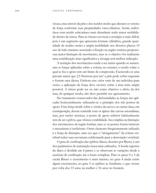         
ósseas, mas através da pele e dos tecidos moles que alteram os vetores
de força conforme suas propriedades visco-elásticas. Assim, indiví-
duos com tecido subcutâneo mais abundante terão maior mobilida-
de dentro da órtese. Para as órteses cervicais a restrição é mais difícil,
pois é um segmento que apresenta formato cilíndrico, grande quan-
tidade de tecidos moles e ampla mobilidade nos diversos planos. O
uso de halo craniano associado à fixação na região torácica proporci-
ona maior limitação de movimento, mas se o objetivo for realmente
uma estabilização mais significativa a cirurgia terá melhor indicação.
A restrição dos movimentos tende a ser maior quando se aumen-
tam as forças aplicadas sobre a coluna; no entanto, o tecido sobre o
qual se faz o apoio tem um limite de compressão. Exercendo-se uma
pressão maior que 2,5 Newtons por cm2
a pele pode sofrer isquemia
e formar uma úlcera. Embora esse valor varie de um indivíduo para
outro, a aplicação da força deve ocorrer sobre a área mais ampla
possível. A órtese pode ter ou não como objetivo o alívio da dor
mas, de qualquer modo, não deve permitir seu agravamento.
No tratamento conservador das deformidades as forças são apli-
cadas horizontalmente utilizando-se o princípio dos três pontos de
apoio. Uma força incide sobre o vértice da curva e as outras duas, em
contraposição, devem coincidir com os ápices das curvas secundárias;
mas, por razões técnicas, o ponto de apoio inferior habitualmente
tem de ser a pélvis, que oferece estabilidade. Isso implica na limitação
dos movimentos da região lombar, mas se os pontos forem instáveis
o mecanismo é ineficiente. Outro elemento freqüentemente utilizado
é a força de distração, uma vez que o “alongamento” da coluna ver-
tebral reduz suas curvaturas colaborando para a derrotação vertebral.
O grau de ossificação das epífises ilíacas, descrito por Risser, é um
dos parâmetros de maturação óssea mais utilizados. A borda superior
do ilíaco é dividida em 4 partes e se observam as variações desde a
ausência de ossificação até a fusão completa. Para os graus 0 a 3 da
escala Risser o crescimento é mais intenso, no grau 4 ainda existe
algum crescimento, no grau 5 as epífises se fundiram, o que ocorre
por volta dos 15 anos na mulher e 16 anos no homem.
 