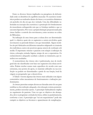                 
Entre os diversos fatores implicados na patogênese da deformi-
dade estão os distúrbios do equilíbrio muscular. Os exercícios isomé-
tricos podem ser realizados dentro da órtese e os exercícios dinâmicos
em períodos do dia em que ela é retirada. Uma das dificuldades sa-
lientadas na execução dos exercícios é a promoção do fortalecimento
da musculatura enfraquecida sem que se fortaleça também a que se
encontra hiperativa. Por vezes a própria limitação proporcionada pela
órtese facilita o controle dos movimentos, como acontece no colete
de Milwaukee.
Na indicação de uma órtese para a coluna deve ser determinado:
qual é o objetivo; quais são os segmentos a serem envolvidos; quais
movimentos se pretende limitar e em que intensidade. Alguns mode-
los são pré-fabricados em diferentes tamanhos adaptando-se à maioria
dos indivíduos; outros são possíveis apenas através de confecção sob
molde. É importante orientar o paciente com relação à indicação da
órtese, colocação, retirada, higiene, tempo de uso e expectativas. Os
esclarecimentos adequados auxiliam a adesão ao tratamento, que in-
terfere nos resultados.
A nomenclatura das órteses não é padronizada, mas de modo
geral elas são classificadas com base nos segmentos da coluna envol-
vidos. Podem receber nomes mais específicos de acordo com suas
estruturas, seus pontos de apoio, os materiais utilizados na sua con-
fecção ou podem ser denominadas a partir de sua função, local de
origem ou pesquisador que a desenvolveu.
A Tabela 1 mostra algumas das órteses mais utilizadas com alguns
comentários sobre mecanismos de funcionamento e indicações pre-
dominantes.
As órteses prescritas sempre devem ser checadas antes do uso para
certificar-se da confecção adequada e da colocação correta; posterior-
mente, podem necessitar ajustes. A prescrição habitualmente implica
no seguimento do paciente. Uma vez que os objetivos são alcança-
dos, deve-se programar a retirada da órtese, súbita ou paulatinamente,
conforme o caso. A prescrição que “cai em esquecimento” pode não
cumprir os objetivos ou favorecer o aparecimento de complicações.
 