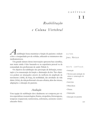                     
Reabilitação
e Coluna Vertebral
Areabilitação busca maximizar a função do paciente e reduzir
a dor e a incapacidade por ele sofridas, utilizando-se tratamentos não
medicamentosos.
Um grande número destas intervenções apresenta base científica,
mas muito ainda é feito baseando-se na experiência pessoal ou da
comunidade dos profissionais de saúde (Tabela 1).
Os objetivos da reabilitação são: prevenção de disfunção, restau-
ração e/ou manutenção da função e diminuição da dor. Tais objeti-
vos podem ser alcançados através da melhoria da amplitude de
movimento (ADM), da força, da mobilidade, das atividades da vida
diária (AVDs), da vida profissional e da auto-eficácia, além das órteses,
adaptações e educação do paciente.
Avaliação
Uma equipe de reabilitação deve idealmente ser composta por vá-
rios especialistas: reumatologista, fisiatra, ortopedista, fisioterapeuta,
terapeuta ocupacional, nutricionista, enfermeira, assistente social e
educador físico. 
       

A U T O R :
JAMIL NATOUR
N E S T E C A P Í T U L O :
• Avaliação
• Técnicas para proteção da
coluna e conservação de
energia
• Exercícios
• Meios físicos
• Órteses
• Adaptações
• Educação do paciente
 