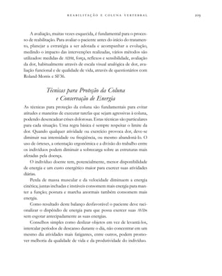                     
A avaliação, muitas vezes esquecida, é fundamental para o proces-
so de reabilitação. Para avaliar o paciente antes do início do tratamen-
to, planejar a estratégia a ser adotada e acompanhar a evolução,
medindo o impacto das intervenções realizadas, vários métodos são
utilizados: medidas de ADM, força, reflexos e sensibilidade, avaliação
da dor, habitualmente através de escala visual analógica de dor, ava-
liação funcional e de qualidade de vida, através de questionários com
Roland-Morris e SF36.
Técnicas para Proteção da Coluna
e Conservação de Energia
As técnicas para proteção da coluna são fundamentais para evitar
atitudes e maneiras de executar tarefas que sejam agressivas à coluna,
podendo desencadear crises dolorosas. Estas técnicas são particulares
para cada situação. Uma regra básica é sempre respeitar o limite da
dor. Quando qualquer atividade ou exercício provoca dor, deve-se
diminuir sua intensidade ou freqüência, ou mesmo abandoná-lo. O
uso de órteses, a orientação ergonômica e a divisão do trabalho entre
os indivíduos podem diminuir a sobrecarga sobre as estruturas mais
afetadas pela doença.
O indivíduo doente tem, potencialmente, menor disponibilidade
de energia e um custo energético maior para exercer suas atividades
diárias.
Perda de massa muscular e da velocidade diminuem a energia
cinética; juntas inchadas e instáveis consomem mais energia para man-
ter a função; postura e marcha anormais também consomem mais
energia.
Como resultado deste balanço desfavorável o paciente deve raci-
onalizar o dispêndio de energia para que possa exercer suas AVDs
sem esgotar antecipadamente as suas energias.
Conselhos simples como deslizar objetos em vez de levantá-los,
intercalar períodos de descanso durante o dia, não concentrar em um
mesmo dia atividades mais fatigantes, entre outros, podem promo-
ver melhoria da qualidade de vida e da produtividade do indivíduo.
 