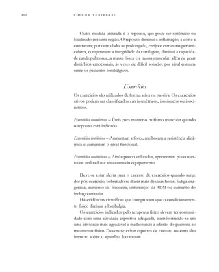         
Outra medida utilizada é o repouso, que pode ser sistêmico ou
localizado em uma região. O repouso diminui a inflamação, a dor e a
contratura; por outro lado, se prolongado, enrijece estruturas periarti-
culares, compromete a integridade da cartilagem, diminui a capacida-
de cardiopulmonar, a massa óssea e a massa muscular, além de gerar
distúrbios emocionais, às vezes de difícil solução. por sinal comuns
entre os pacientes lombálgicos.
Exercícios
Os exercícios são utilizados de forma ativa ou passiva. Os exercícios
ativos podem ser classificados em isométricos, isotônicos ou isoci-
néticos.
Exercícios isométricos – Úteis para manter o trofismo muscular quando
o repouso está indicado.
Exercícios isotônicos – Aumentam a força, melhoram a resistência dinâ-
mica e aumentam o nível funcional.
Exercícios isocinéticos – Ainda pouco utilizados, apresentam poucos es-
tudos realizados e alto custo do equipamento.
Deve-se estar alerta para o excesso de exercícios quando surge
dor pós-exercício, sobretudo se durar mais de duas horas, fadiga exa-
gerada, aumento da fraqueza, diminuição da ADM ou aumento do
inchaço articular.
Há evidências científicas que comprovam que o condicionamen-
to físico diminui a lombalgia.
Os exercícios indicados pelo terapeuta físico devem ter continui-
dade com uma atividade esportiva adequada, transformando-se em
uma atividade mais agradável e melhorando a adesão do paciente ao
tratamento físico. Devem-se evitar esportes de contato ou com alto
impacto sobre o aparelho locomotor.
 