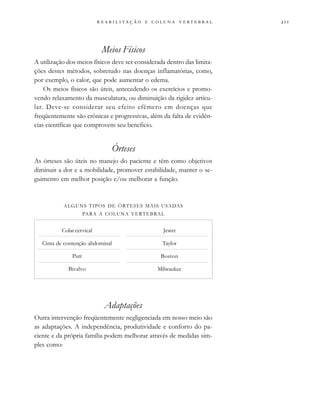                     
Meios Físicos
A utilização dos meios físicos deve ser considerada dentro das limita-
ções destes métodos, sobretudo nas doenças inflamatórias, como,
por exemplo, o calor, que pode aumentar o edema.
Os meios físicos são úteis, antecedendo os exercícios e promo-
vendo relaxamento da musculatura, ou diminuição da rigidez articu-
lar. Deve-se considerar seu efeito efêmero em doenças que
freqüentemente são crônicas e progressivas, além da falta de evidên-
cias científicas que comprovem seu beneficio.
Órteses
As órteses são úteis no manejo do paciente e têm como objetivos
diminuir a dor e a mobilidade, promover estabilidade, manter o se-
guimento em melhor posição e/ou melhorar a função.
Adaptações
Outra intervenção freqüentemente negligenciada em nosso meio são
as adaptações. A independência, produtividade e conforto do pa-
ciente e da própria família podem melhorar através de medidas sim-
ples como:
ALGUNS TIPOS DE ÓRTESES MAIS USADAS
PARA A COLUNA VERTEBRAL
Colar cervical
Cinta de contenção abdominal
Putt
Bivalvo
Jewet
Taylor
Boston
Milwaukee
 