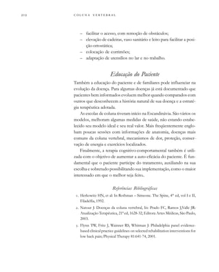         
– facilitar o acesso, com remoção de obstáculos;
– elevação de cadeiras, vaso sanitário e leito para facilitar a posi-
ção ortostática;
– colocação de corrimões;
– adaptação de utensílios no lar e no trabalho.
Educação do Paciente
Também a educação do paciente e de familiares pode influenciar na
evolução da doença. Para algumas doenças já está documentado que
pacientes bem informados evoluem melhor quando comparados com
outros que desconhecem a história natural de sua doença e a estraté-
gia terapêutica adotada.
As escolas de coluna tiveram início na Escandinávia. São vários os
modelos, melhoram algumas medidas de saúde, não estando estabe-
lecido seu modelo ideal e seu real valor. Mais freqüentemente englo-
bam poucas sessões com informações de anatomia, doenças mais
comuns da coluna vertebral, mecanismos de dor, proteção, conser-
vação de energia e exercícios localizados.
Finalmente, a terapia cognitivo-comportamental também é utili-
zada com o objetivo de aumentar a auto-eficácia do paciente. É fun-
damental que o paciente participe do tratamento, auxiliando na sua
escolha e sobretudo possibilitando sua implementação, como o maior
interessado em que o melhor seja feito..
Referências Bibliográficas
. Herkowitz HN, et al: In Rothman – Simeone. The Spine, 4th
ed, vol I e II,
Filadelfia, 1992.
. Natour J: Doenças da coluna vertebral, In: Prado FC, Ramos J,Valle JR:
Atualização Terapêutica, 21ª ed, 1628-32, Editora Artes Médicas, São Paulo,
2003.
. Flynn TW, Fritz J, Wainner RS, Whitman J: Philadelphia panel evidence-
based clinical practice guidelines on selected rehabilitation interventions for
low back pain; Physical Therapy 81:641-74, 2001.
 