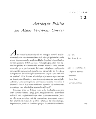 Abordagem Prática
das Algias Vertebrais Comuns
Ador lombar é atualmente um dos principais motivos de con-
sulta médica em todo o mundo. Trata-se da principal queixa relacionada
com o sistema musculoesquelético. Dados de países industrializados
revelam que cerca de 80% de toda a população apresentará pelo me-
nos um episódio de dor lombar no decorrer da vida(1)
. Muito embora
se acredite que a grande maioria dos casos evolua bem, estudos mais
recentes têm demonstrado uma história natural não tão favorável,
com períodos de recuperação relativamente longos e uma alta taxa
de recidiva(2)
. Além do mais, a lombalgia representa a segunda causa
de absenteísmo laborativo e uma importante causa de incapacidade
definitiva. Como conseqüência, a repercussão social e econômica é
enorme(3)
. Fala-se hoje numa verdadeira epidemia de incapacidade
relacionada com a lombalgia no mundo ocidental(4)
.
Lombalgia pode ser definida como a dor localizada no espaço
entre a última costela e a prega glútea. Freqüentemente a dor lombar
se irradia para a região das nádegas e face posterior das coxas. Quan-
do a dor segue um trajeto radicular característico, acometendo o mem-
bro inferior até abaixo dos joelhos é chamada de lombociatalgia.
Popularmente, chama-se de ciática qualquer dor lombar com irradia- 
       

A U T O R :
ARI STIEL RADU
N E S T E C A P Í T U L O :
• Diagnóstico diferencial
• Anamnese
• Exame físico
• Exames subsidiários
 