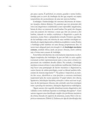         
ção para a perna. É preferível, no entanto, guardar o termo lombo-
ciatalgia para os casos de irradiação da dor que respeita um trajeto
característico do acometimento de uma raiz nervosa lombar.
Lombalgia e lombociatalgia são sintomas decorrentes de inúme-
ras situações clínicas distintas. Os pacientes que nos procuram não
vêm com diagnósticos estabelecidos como espondilite anquilosante,
hérnia de disco ou estenose de canal lombar. Em geral, eles chegam
com um conjunto de sintomas e sinais que têm em comum a dor
lombar, cabendo ao médico estabelecer o diagnóstico a partir da
anamnese, exame físico e propedêutica armada. Estamos aqui falan-
do da lombalgia como um sintoma de uma entidade nosológica co-
nhecida, de origem degenerativa, infecciosa, neoplásica e outras. Porém,
a lombalgia pode também ser uma doença propriamente dita. O
termo mais adequado para esta situação é o de lombalgia mecânica
comum, entidade clínica ainda um pouco obscura, muito embora
seja a forma mais comum de lombalgia.
Estas linhas introdutórias são extremamente importantes na abor-
dagem terapêutica das lombalgias. Se por um lado os casos agudos
costumam evoluir espontaneamente para a cura, casos crônicos re-
presentam um verdadeiro desafio clínico. Na verdade, a lombalgia
mecânica comum crônica é uma síndrome multifatorial. Embora pa-
reça haver uma participação de fatores mecânicos e degenerativos,
outros fatores de ordem psicológica, social ou laboral também influ-
enciam de maneira importante(4,5)
. Na prática é impossível, na maio-
ria das vezes, identificar-se com precisão a estrutura anatômica
responsável pela dor nestes pacientes. O papel relativo dos discos,
ligamentos, articulações facetárias, músculos e raízes nervosas na gê-
nese da dor permanece obscuro, não existindo uma boa correlação
entre a presença de sintomas e alterações degenerativas radiológicas.
Alguns autores têm sugerido abandonar termos diagnósticos não
validados como síndrome facetária ou lombalgia discogênica(6)
. Estes
autores sugerem uma classificação simples dos problemas mecânicos
da coluna, baseada em aspectos da anamnese, exame físico e de res-
posta ao tratamento (Tabela 1). Embora este tipo de classificação não
 
