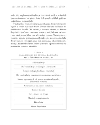                                   
tenha sido amplamente difundido, o conceito de unificar as lombal-
gias mecânicas em um grupo único é de grande utilidade prática e
será utilizado neste capítulo.
Finalmente, é preciso ressaltar que a influência dos aspectos psico-
lógicos e sociais nos casos de dor crônica tem sido enfatizada nas
últimas duas décadas. No entanto, a evolução crônica e a falta de
diagnóstico anatômico costumam provocar ansiedade nos pacientes
e nos médicos que lidam com a lombalgia comum. Tratamentos re-
correntes que não levam em consideração estes aspectos estão fada-
dos ao fracasso e reforçam ainda mais a ansiedade relacionada com a
doença. Abordaremos mais adiante como isto é particularmente im-
portante no contexto trabalhista.
TABELA 1
CLASSIFICAÇÃO DAS DOENÇAS DA COLUNA
RELACIONADAS COM ATIVIDADE
Dor sem irradiação
Dor com irradiação proximal para a extremidade
Dor com irradiação distal para a extremidade
Dor com irradiação para os membros mais sinais neurológicos
Suposta compressão de raiz nervosa na radiografia simples
(instabilidade ou fratura)
Compressão de raiz nervosa confirmada
Estenose do canal
De 1 a 6 meses pós-cirurgia
Mais de 6 meses pós-cirurgia
Dor crônica
Outros diagnósticos
 