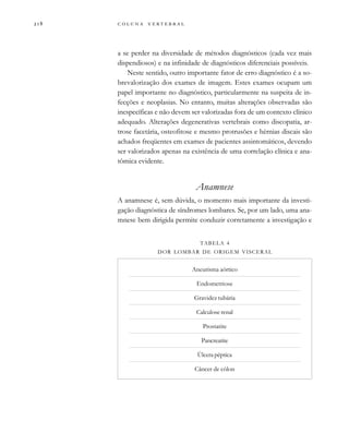         
a se perder na diversidade de métodos diagnósticos (cada vez mais
dispendiosos) e na infinidade de diagnósticos diferenciais possíveis.
Neste sentido, outro importante fator de erro diagnóstico é a so-
brevalorização dos exames de imagem. Estes exames ocupam um
papel importante no diagnóstico, particularmente na suspeita de in-
fecções e neoplasias. No entanto, muitas alterações observadas são
inespecíficas e não devem ser valorizadas fora de um contexto clínico
adequado. Alterações degenerativas vertebrais como discopatia, ar-
trose facetária, osteofitose e mesmo protrusões e hérnias discais são
achados freqüentes em exames de pacientes assintomáticos, devendo
ser valorizados apenas na existência de uma correlação clínica e ana-
tômica evidente.
Anamnese
A anamnese é, sem dúvida, o momento mais importante da investi-
gação diagnóstica de síndromes lombares. Se, por um lado, uma ana-
mnese bem dirigida permite conduzir corretamente a investigação e
TABELA 4
DOR LOMBAR DE ORIGEM VISCERAL
Aneurisma aórtico
Endometriose
Gravidez tubária
Calculose renal
Prostatite
Pancreatite
Úlcera péptica
Câncer de cólon
 