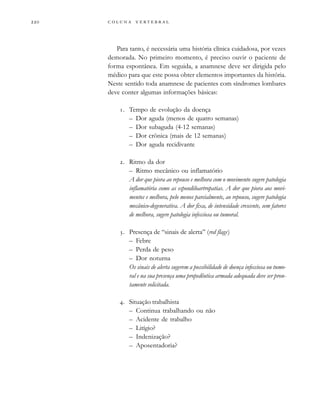         
Para tanto, é necessária uma história clínica cuidadosa, por vezes
demorada. No primeiro momento, é preciso ouvir o paciente de
forma espontânea. Em seguida, a anamnese deve ser dirigida pelo
médico para que este possa obter elementos importantes da história.
Neste sentido toda anamnese de pacientes com síndromes lombares
deve conter algumas informações básicas:
. Tempo de evolução da doença
– Dor aguda (menos de quatro semanas)
– Dor subaguda (4-12 semanas)
– Dor crônica (mais de 12 semanas)
– Dor aguda recidivante
. Ritmo da dor
– Ritmo mecânico ou inflamatório
A dor que piora ao repouso e melhora com o movimento sugere patologia
inflamatória como as espondiloartropatias. A dor que piora aos movi-
mentos e melhora, pelo menos parcialmente, ao repouso, sugere patologia
mecânico-degenerativa. A dor fixa, de intensidade crescente, sem fatores
de melhora, sugere patologia infecciosa ou tumoral.
. Presença de “sinais de alerta” (red flags)
– Febre
– Perda de peso
– Dor noturna
Os sinais de alerta sugerem a possibilidade de doença infecciosa ou tumo-
ral e na sua presença uma propedêutica armada adequada deve ser pron-
tamente solicitada.
. Situação trabalhista
– Continua trabalhando ou não
– Acidente de trabalho
– Litígio?
– Indenização?
– Aposentadoria?
 