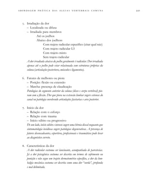                                   
. Irradiação da dor
– Localizada ou difusa
– Irradiada para membros
Até os joelhos
Abaixo dos joelhoss
Com trajeto radicular específico (citar qual raiz)
Com trajeto radicular L5
Com trajeto misto
Sem trajeto radicular
A dor irradiada abaixo do joelho geralmente é radicular. Dor irradiada
apenas até o joelho pode estar relacionada com estruturas próprias da
coluna (articulações posteriores, músculos e ligamentos).
. Fatores de melhores ou piora
– Posição: flexão ou extensão
– Marcha: presença de claudicação
Patologias do segmento anterior da coluna (disco e corpo vertebral) pio-
ram com a flexão. Dor que piora na extensão lombar sugere estenose do
canal ou patologia envolvendo articulações facetarias e arco posterior.
. Início da dor
– Relação com o esforço
– Relação com trauma
– Início súbito ou progressivo
De um lado, início súbito e intenso sugere uma hérnia discal enquanto que
sintomatologia insidiosa sugere patologias degenerativas. A presença de
fatores desencadeantes, esportivos, profissionais e traumáticos pode levar
ao diagnóstico correto.
. Características da dor
A dor radicular costuma ser lancinante, acompanhada de parestesias.
Já a dor psicogênica costuma ser descrita em termos de sofrimento ou
punição e não segue um trajeto dermatomérico específico, a dor da lom-
balgia mecânica costuma ser descrita como uma dor “surda”, profunda
e mal delimitada.
 