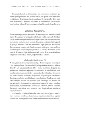                                   
É essencial ainda a diferenciação de compressão radicular, que
ocorre principalmente nas hérnias discais, de quadros de neuropatia
periférica ou de compressões tronculares. O examinador deve tam-
bém ficar atento à presença dos sinais da síndrome da cauda eqüina
com Lasègue bilateral, hipoestesia em sela e hipotonia de esfíncteres.
Exames Subsidiários
A maioria dos pacientes portadores de lombalgia não necessita inicial-
mente de qualquer investigação radiológica ou laboratorial. A indica-
ção de uma investigação é limitada aos pacientes com história de trauma
importante, pacientes com suspeita de doença sistêmica (febre, perda
de peso) e pacientes com dor persistente ou progressiva. Neste senti-
do, exames de imagem são freqüentemente utilizados, cada qual com
suas vantagens e desvantagens (Tabela 7). A escolha do melhor exame
ou série de exames é particular para cada caso e deve ser analisada em
função da necessidade clínica, disponibilidade e custo.
Radiografia Simples (raios X)
A radiografia constitui a primeira etapa da investigação radiológica.
Uma radiografia de face com incidência posterior centrado sobre o
disco L4-L5, face centrado em L5-S1 e uma incidência de perfil são,
geralmente, suficientes. Quando existe suspeita de instabilidade, radi-
ografias dinâmicas em flexão e extensão são indicadas. Apesar do
seu baixo custo e auxílio no diagnóstico de patologias vertebrais e
discais, possui baixa sensibilidade e especificidade. A radiografia pode
ser totalmente normal em pacientes com lombalgia. Da mesma for-
ma, alterações degenerativas presentes aos raios X, como vértebras
transicionais, espinha bífida, nódulos de Schmorl, artrose facetária,
discopatia e escoliose leve, ocorrem com freqüência na população
assintomática(1,8)
.
Ainda assim a radiografia é útil como exame inicial, para estabele-
cer a presença ou não de alterações da arquitetura da coluna e, parti-
cularmente, no diagnóstico de lesões vertebrais tumorais e fraturas.
 