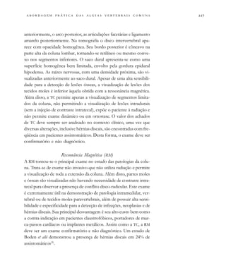                                   
anteriormente, o arco posterior, as articulações facetárias e ligamento
amarelo posteriormente. Na tomografia o disco intervertebral apa-
rece com opacidade homogênea. Seu bordo posterior é côncavo na
parte alta da coluna lombar, tornando-se retilíneo ou mesmo conve-
xo nos segmentos inferiores. O saco dural apresenta-se como uma
superfície homogênea bem limitada, envolto pela gordura epidural
hipodensa. As raízes nervosas, com uma densidade próxima, são vi-
sualizadas anteriormente ao saco dural. Apesar de uma alta sensibili-
dade para a detecção de lesões ósseas, a visualização de lesões dos
tecidos moles é inferior àquela obtida com a ressonância magnética.
Além disso, a TC permite apenas a visualização de segmentos limita-
dos da coluna, não permitindo a visualização de lesões intradurais
(sem a injeção de contraste intratecal), expõe o paciente à radiação e
não permite exame dinâmico ou em ortostase. O valor dos achados
de TC deve sempre ser analisado no contexto clínico, uma vez que
diversas alterações, inclusive hérnias discais, são encontradas com fre-
qüência em pacientes assintomáticos. Desta forma, o exame deve ser
confirmatório e não diagnóstico.
Ressonância Magnética (RM)
A RM tornou-se o principal exame no estudo das patologias da colu-
na. Trata-se de exame não invasivo que não utiliza radiação e permite
a visualização de toda a extensão da coluna. Além disto, partes moles
e ósseas são visualizadas não havendo necessidade de contraste intra-
tecal para observar a presença de conflito disco-radicular. Este exame
é extremamente útil na demonstração de patologia intramedular, ver-
tebral ou de tecidos moles paravertebrais, além de possuir alta sensi-
bilidade e especificidade para a detecção de infecções, neoplasias e de
hérnias discais. Sua principal desvantagem é seu alto custo bem como
a contra-indicação em pacientes claustrofóbicos, portadores de mar-
ca-passos cardíacos ou implantes metálicos. Assim como a TC, a RM
deve ser um exame confirmatório e não diagnóstico. Um estudo de
Boden et alii demonstrou a presença de hérnias discais em 24% de
assintomáticos(9)
.
 