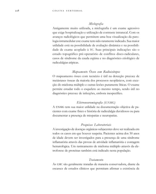         
Mielografia
Antigamente muito utilizada, a mielografia é um exame agressivo
que exige hospitalização e utilização de contraste intratecal. Com os
avanços radiológicos que permitem uma boa visualização da pato-
logia intramedular este exame tem sido raramente indicado. Sua maior
utilidade está na possibilidade de avaliação dinâmica e na possibili-
dade de exame acoplado à TC. Suas principais indicações são o
estudo topográfico pré-operatório de conflitos disco-radiculares,
casos de síndrome da cauda eqüina e no diagnóstico etiológico de
radiculalgias atípicas.
Mapeamento Ósseo com Radioisótopos
O mapeamento ósseo com tecnécio é útil na detecção precoce de
metástases ósseas da maioria dos processos neoplásicos, com exce-
ção do mieloma múltiplo e outras lesões puramente líticas. O exame
permite estudar todo o esqueleto ao mesmo tempo, sendo útil no
diagnóstico precoce de infecções, embora inespecífico.
Eletroneuromiografia (ENMG)
A ENMG tem sua maior utilidade na documentação objetiva de pa-
cientes com exame físico e história de radiculalgia duvidosos ou para
documentar a presença de miopatias e neuropatias.
Pesquisas Laboratoriais
A investigação de doenças orgânicas subjacentes deve ser realizada em
todos os casos em que houver suspeita. Pacientes acima dos 50 anos
de idade devem ser investigados para a presença de uma síndrome
inflamatória através das provas de atividade inflamatória e contagem
hematológica. Um rastreamento de mieloma múltiplo através da ele-
troforese de proteínas também está indicado nesta população.
Tratamento
As LMC são geralmente tratadas de maneira conservadora, diante da
escassez de estudos clínicos que permitam afirmar a existência de
 