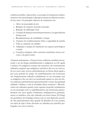                                   
evidência científica. Apesar disto, a associação do tratamento medica-
mentoso com cinesioterapia e educação costuma ser eficiente na maio-
ria dos casos. Os principais objetivos do tratamento são:
. Alívio da intensidade da dor
. Redução do espasmo muscular associado
. Redução da inflamação local
. Correção da fraqueza muscular preexistente e/ou agravada pela
doença atual
. Restabelecimento da mobilidade e função
. Aumento do condicionamento físico e capacidade de marcha
. Volta ao ambiente de trabalho
. Adaptação e atuação do tratamento nos aspectos psicológicos
e sociais
. Correções cirúrgicas sobre estruturas anatômicas ósseas, ner-
vosas e de partes moles
Tratamento medicamentoso – Existem fortes evidências científicas favore-
cendo o uso de drogas antiinflamatórias e analgésicas na LMC aguda
e crônica. Os analgésicos comuns não narcóticos são rotineiramente
utilizados, enquanto que analgésicos narcóticos têm seu uso reserva-
do aos casos mais severos, particularmente na hérnia discal aguda e
por curto período de tempo. Os antiinflamatórios não hormonais
são freqüentemente utilizados isoladamente ou em associação com
os analgésicos. Seu uso deve ser monitorado quanto ao risco de efei-
tos colaterais, particularmente gastrointestinais e renais. Sua principal
utilidade é facilitar a volta às atividades físicas rotineiras(5)
. Miorrela-
xantes são utilizados quando existe espasmo muscular, isoladamente
ou em associação com os antiinflamatórios não hormonais, particu-
larmente nos casos agudos. Finalmente, antidepressivos, particular-
mente os tricíclicos, têm sido utilizados em doses baixas (10-25mg)
nos portadores de lombalgia crônica com ou sem depressão associa-
da. São particularmente úteis quando há distúrbio do sono, porém,
seu início de ação é lento, devendo ser utilizados por períodos pro-
longados nos casos crônicos.
 