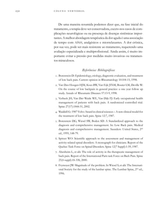         
De uma maneira resumida podemos dizer que, na fase inicial do
tratamento, a terapia deve ser conservadora, exceto nos casos de com-
plicações neurológicas ou na presença de doenças sistêmicas impor-
tantes. A melhor abordagem terapêutica da dor aguda é uma associação
de tempo com AINH, analgésicos e miorrelaxantes. A dor crônica,
por sua vez, pode ser mais resistente ao tratamento, requerendo uma
avaliação especializada e multiprofissional. Ainda assim, é muito im-
portante evitar a pressão por medidas muito invasivas ou tratamen-
tos miraculosos.
Referências Bibliográficas
. Borenstein D: Epidemiology, etiology, diagnostic evaluation, and treatment
of low back pain. Current opinion in Rheumatology 10:104-15, 1998.
. Van Den Hoogen HJM, Koes BW, Van Eijk JThM, Bouter LM, Deville W:
On the course of low backpain in general practice: a one year follow up
study. Annals of Rheumatic Diseases 57:13-9, 1998.
. Verbeek JH, Van Der Weide WE, Van Dijk FJ: Early occupational health
management of patients with back pain. A randomized controlled trial.
Spine 27(17):1844-51, 2002.
. Waddell G: 1987 Volvo Award in clinical sciences – A new clinical model for
the treatment of low back pain. Spine 12:7, 1987.
. Borenstein DG, Wiesel SW, Boden SD: A Standardized approach to the
diagnosis and comprehensive management. In: Low Back pain. Medical
diagnosis and comprehensive management. Saunders: United States, 2nd
ed., 1995, 148-79.
. Spitzer WO: Scientific approach to the assessment and management of
activity-related spinal disorders: A monograph for clinicians. Report of the
Quebec Task Force on Spinal Disorders. Spine 12(7 Suppl):1-59, 1987.
. Abenheim L, et alii: The role of activity in the therapeutic management of
back pain. Report of the International Paris task Force on Back Pain. Spine
25(4 suppl):1S-33S, 2000.
. Frymoyer JW: Magnitude of the problem. In Wiesel S, et alii: The Internati-
onal Society for the study of the lumbar spine. The Lumbar Spine, 2nd
ed.,
1996.
 