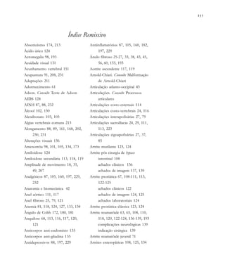               
Índice Remissivo
Absenteísmo 174, 213
Ácido úrico 124
Acromegalia 98, 193
Acuidade visual 131
Acunhamento vertebral 151
Acupuntura 91, 208, 231
Adaptações 211
Adormecimento 61
Adson. Consulte Teste de Adson
AIDS 124
AINH 87, 88, 232
Álcool 102, 150
Alendronato 103, 105
Algias vertebrais comuns 213
Alongamento 88, 89, 161, 168, 202,
230, 231
Alterações visuais 136
Amenorréia 98, 101, 105, 134, 173
Amiloidose 124
Amiloidose secundária 113, 118, 119
Amplitude de movimento 18, 35,
49, 207
Analgésicos 87, 105, 160, 197, 229,
232
Anatomia e biomecânica 42
Anel aórtico 111, 117
Anel fibroso 25, 79, 121
Anemia 81, 118, 124, 127, 133, 134
Ângulo de Cobb 172, 180, 181
Anquilose 68, 113, 116, 117, 120,
121
Anticorpos anti-endomísio 135
Anticorpos anti-gliadina 135
Antidepressivos 88, 197, 229
Antiinflamatórios 87, 105, 160, 182,
197, 229
Ânulo fibroso 25-27, 33, 38, 43, 45,
56, 60, 155, 193
Aortite ascendente 117, 119
Arnold-Chiari. Consulte Malformação
de Arnold-Chiari
Articulação atlanto-occipital 43
Articulações. Consulte Processos
articulares
Articulações costo-esternais 114
Articulações costo-vertebrais 24, 116
Articulações interapofisárias 27, 79
Articulações sacroilíacas 24, 29, 111,
113, 223
Articulações zigoapofisárias 27, 37,
85
Artrite mutilante 123, 124
Artrite pós cirurgia de bypass
intestinal 108
achados clínicos 136
achados de imagem 137, 139
Artrite psoriática 67, 108-111, 113,
122-125
achados clínicos 122
achados de imagem 124, 125
achados laboratoriais 124
Artrite psoriática clássica 123, 124
Artrite reumatóide 63, 65, 108, 110,
118, 120, 122-124, 136-139, 193
complicações neurológicas 139
indicação cirúrgica 139
Artrite reumatóide juvenil 71
Artrites enteropáticas 108, 125, 134
 