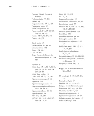         
Forestier. Consulte Doença de
Forestier
Fosfatase alcalina 99, 118
Fósforo 99
Fraqueza muscular 49, 61, 229
Fraqueza nas pernas 57
Fratura osteoporótica 66
Fratura vertebral 96, 97, 101-103,
105, 113, 204, 216
Fraturas 95-97, 99, 101, 105
Fungos 150, 152
Giardia lamblia 129
Glicocorticóide 87, 88, 98
Glomerulonefrite 132
Glúten 134, 135
Gota 71, 193
Grupo Europeu de Estudo das
Espondiloartropatias 111, 114,
128
Heparina 98
Hérnia discal 47, 51, 54, 57, 58, 85,
155, 159, 160, 161, 168, 214,
217, 221, 229
Hérnia discal lombar 156
Herpes zoster 53, 72, 159, 217
Hiperceratose subungueal 122
Hipercifose 101
Hiperostose anquilosante 117
Hiperostose esquelética idiopática
difusa 68, 69, 117
Hiperparatireoidismo 80, 98
Hipertireoidismo 98
HIV 150, 159, 217
HLA-B27 68, 110, 111, 112, 117,
123, 128, 129, 131
Ilíaco 83, 170, 202
Ílio 24, 29
Imagens telescopadas 125
Incontinência esfincteriana 65, 66
Incontinência vesical 57
Infecções 69, 97, 100, 129, 148, 150,
152, 218, 227, 228
Infecções gênito-urinárias 129
Infertilidade 134
Infiltrações epidurais 88, 182
Inflamações oculares 124
Instabilidade do segmento C1-C2
137
Insuficiência aórtica 111, 117, 119,
124, 128, 132
Insuficiência vértebro-basilar
60, 65, 66
Intensidade da dor 55, 208, 222, 229
International League of Associations
for Rheumatol 111
Invaginação basilar 138, 139
Klippel-Feil. Consulte Síndrome de
Klippel-Feil
L5, sacralização de 19, 83, 84, 221,
225
Laceração esofágica 69
Lâminas 20, 22, 27, 44, 47
Lasègue. Consulte Teste de Lasègue
Leucocitose 127, 133, 148, 150
Lhermitte, sinal de 51, 137
Ligamentos interespinhais 28
Ligamentos longitudinais 25, 27
Linfadenopatia cervical e axilar 135
Linha de McGregor 138
 