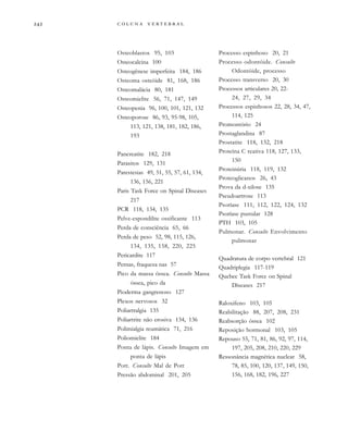         
Osteoblastos 95, 103
Osteocalcina 100
Osteogênese imperfeita 184, 186
Osteoma osteóide 81, 168, 186
Osteomalácia 80, 181
Osteomielite 56, 71, 147, 149
Osteopenia 96, 100, 101, 121, 132
Osteoporose 86, 93, 95-98, 105,
113, 121, 138, 181, 182, 186,
193
Pancreatite 182, 218
Parasitos 129, 131
Parestesias 49, 51, 55, 57, 61, 134,
136, 156, 221
Paris Task Force on Spinal Diseases
217
PCR 118, 134, 135
Pelve-espondilite ossificante 113
Perda de consciência 65, 66
Perda de peso 52, 98, 115, 126,
134, 135, 158, 220, 225
Pericardite 117
Pernas, fraqueza nas 57
Pico da massa óssea. Consulte Massa
óssea, pico da
Pioderma gangrenoso 127
Plexos nervosos 32
Poliartralgia 135
Poliartrite não erosiva 134, 136
Polimialgia reumática 71, 216
Poliomielite 184
Ponta de lápis. Consulte Imagem em
ponta de lápis
Pott. Consulte Mal de Pott
Pressão abdominal 201, 205
Processo espinhoso 20, 21
Processo odontóide. Consulte
Odontóide, processo
Processo transverso 20, 30
Processos articulares 20, 22-
24, 27, 29, 34
Processos espinhosos 22, 28, 34, 47,
114, 125
Promontório 24
Prostaglandina 87
Prostatite 118, 132, 218
Proteína C reativa 118, 127, 133,
150
Proteinúria 118, 119, 132
Proteoglicanos 26, 43
Prova da d-xilose 135
Pseudoartrose 113
Psoríase 111, 112, 122, 124, 132
Psoríase pustular 128
PTH 103, 105
Pulmonar. Consulte Envolvimento
pulmonar
Quadratura de corpo vertebral 121
Quadriplegia 117-119
Quebec Task Force on Spinal
Diseases 217
Raloxifeno 103, 105
Reabilitação 88, 207, 208, 231
Reabsorção óssea 102
Reposição hormonal 103, 105
Repouso 55, 71, 81, 86, 92, 97, 114,
197, 205, 208, 210, 220, 229
Ressonância magnética nuclear 58,
78, 85, 100, 120, 137, 149, 150,
156, 168, 182, 196, 227
 