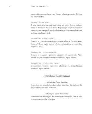         
mentos flavos contribuem para formar o limite posterior do fora-
me intervertebral.
LIGAMENTO DA NUCA
É uma membrana triangular que forma um septo fibroso mediano
entre os músculos dos dois lados do pescoço. Insere-se superior-
mente no osso occipital, prendendo-se nos processos espinhosos até
a sétima vértebra cervical.
LIGAMENTO SUPRA-ESPINHAL
Conecta as extremidades dos processos espinhosos. É muito pouco
desenvolvido na região lombar inferior. Acima, junta-se com o liga-
mento da nuca.
LIGAMENTOS INTERESPINHAIS
Conecta os processos espinhosos adjacentes em sua extensão. Apre-
sentam notável desenvolvimento somente na região lombar.
LIGAMENTOS INTERTRANSVERSAIS
Conectam os processos transversos adjacentes. São insignificantes,
exceto na região lombar.
Articulações Costovertebrais
Articulações Costo-Somáticas
Consistem nas articulações diartrodiais (sinoviais) das cabeças das
costelas com os corpos vertebrais.
Articulações Costo-Transversas
Consistem nas articulações dos tubérculos das costelas com os pro-
cessos transversos das vértebras.
 